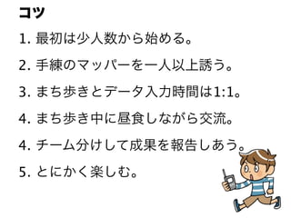 コツ
1. 最初は少人数から始める。
2. 手練のマッパーを一人以上誘う。
3. まち歩きとデータ入力時間は1:1。
4. まち歩き中に昼食しながら交流。
4. チーム分けして成果を報告しあう。
5. とにかく楽しむ。
 