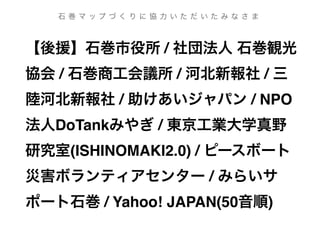 【後援】石巻市役所 / 社団法人 石巻観光
協会 / 石巻商工会議所 / 河北新報社 / 三
陸河北新報社 / 助けあいジャパン / NPO
法人DoTankみやぎ / 東京工業大学真野
研究室(ISHINOMAKI2.0) / ピースボート
災害ボランティアセンター / みらいサ
ポート石巻 / Yahoo! JAPAN(50音順)
石 巻 マ ッ プ づ く り に 協 力 い た だ い た み な さ ま
 