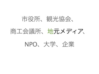 市役所、観光協会、
商工会議所、地元メディア、
NPO、大学、企業
 
