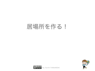 b y Ta i c h i F U R U H A S H I
居場所を作る！
 