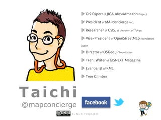 b y Ta i c h i F U R U H A S H I
Taichi
@mapconcierge
GIS Expert of JICA Alos4Amazon Project
President of MAPconcierge inc,
Researcher of CSIS, at the univ. of Tokyo.
Vise-President of OpenStreetMap foundation
japan
Director of OSGeo.JP foundation
Tech. Writer of GISNEXT Magazine
Evangelist of KML
Tree Climber
 