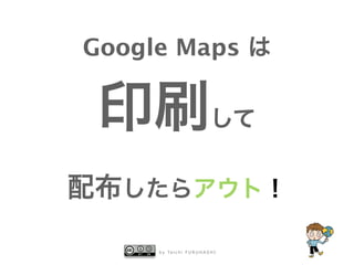 b y Ta i c h i F U R U H A S H I
Google Maps は
印刷して
配布したらアウト！
 