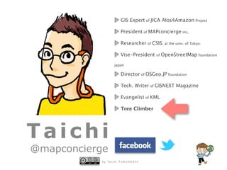 b y Ta i c h i F U R U H A S H I
Taichi
@mapconcierge
GIS Expert of JICA Alos4Amazon Project
President of MAPconcierge inc,
Researcher of CSIS, at the univ. of Tokyo.
Vise-President of OpenStreetMap foundation
japan
Director of OSGeo.JP foundation
Tech. Writer of GISNEXT Magazine
Evangelist of KML
Tree Climber
 