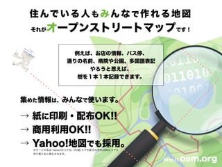 住んでいる人もみんなで作れる地図
それがオープンストリートマップです！
例えば、お店の情報、バス停、
通りの名前、病院や公園、多国語表記
やろうと思えば、
樹を１本１本記録できます。
http:// osm.org
集めた情報は、みんなで使います。
→ 紙に印刷・配布OK!!
→ 商用利用OK!!
→ Yahoo!地図でも採用。※サービス名は Yahoo!ロコです。PC版/スマホ版それぞれOSMレイヤに
切り替えると表示されます。
 