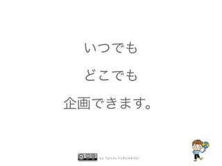 b y Ta i c h i F U R U H A S H I
いつでも
どこでも
企画できます。
 