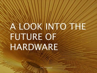 A LOOK INTO THE
FUTURE OF
HARDWARE
Photo credit: cobalt123
 