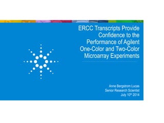 ERCC Transcripts Provide
Confidence to the
Performance of Agilent
One-Color and Two-Color
Microarray Experiments
Anne Bergstrom Lucas
Senior Research Scientist
July 10th 2014
 