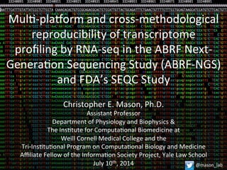 Mul$-­‐pla(orm	
  and	
  cross-­‐methodological	
  
reproducibility	
  of	
  transcriptome	
  	
  
proﬁling	
  by	
  RNA-­‐seq	
  in	
  the	
  ABRF	
  Next-­‐
Genera$on	
  Sequencing	
  Study	
  (ABRF-­‐NGS)	
  
and	
  FDA’s	
  SEQC	
  Study	
  
Christopher	
  E.	
  Mason,	
  Ph.D.	
  
Assistant	
  Professor	
  
Department	
  of	
  Physiology	
  and	
  Biophysics	
  &	
  
The	
  Ins$tute	
  for	
  Computa$onal	
  Biomedicine	
  at	
  
Weill	
  Cornell	
  Medical	
  College	
  and	
  the	
  
Tri-­‐Ins$tu$onal	
  Program	
  on	
  Computa$onal	
  Biology	
  and	
  Medicine	
  
Aﬃliate	
  Fellow	
  of	
  the	
  Informa$on	
  Society	
  Project,	
  Yale	
  Law	
  School	
  
July	
  10th,	
  2014	
   @mason_lab	
  
 