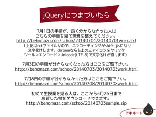 7月1日の手順が、良く分からなかった人は
こちらの手順を見て環境を整えてください。
http://behomazn.com/schoo/20140701/20140701work.txt
（上記はtxtファイルなので、エンコーディングがshift-jisになり
文字化けします。chromeなら右上の三アイコンをクリック
ツール＞エンコード＞Unicode(UTF-8)で文字化けが直ります）
!
7月3日の手順が分からなくなった方はここをご覧下さい。
http://behomazn.com/schoo/20140703/20140703work.html
!
7月8日の手順が分からなかった方はここをご覧下さい。
http://behomazn.com/schoo/20140708/20140708work.html
!
初めて生授業を見る人は、ここから6月26日まで
演習した物をダウンロードできます。
http://behomazn.com/schoo/20140703sample.zip
jQueryにつまづいたら
 