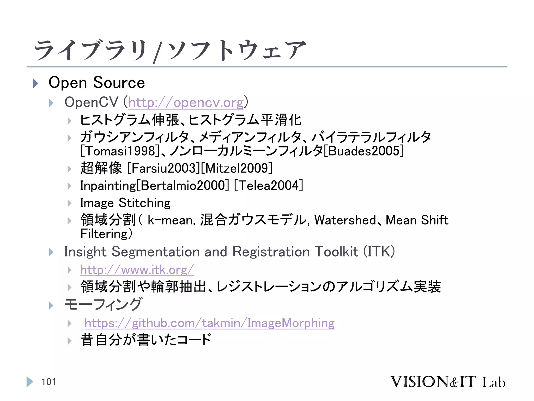 ライブラリ/ソフトウェア
101
 Open Source
 OpenCV (http://opencv.org)
 ヒストグラム伸張、ヒストグラム平滑化
 ガウシアンフィルタ、メディアンフィルタ、バイラテラルフィルタ
[Tomasi1998]、ノンローカルミーンフィルタ[Buades2005]
 超解像 [Farsiu2003][Mitzel2009]
 Inpainting[Bertalmio2000] [Telea2004]
 Image Stitching
 領域分割（ k-mean, 混合ガウスモデル, Watershed、Mean Shift
Filtering）
 Insight Segmentation and Registration Toolkit (ITK)
 http://www.itk.org/
 領域分割や輪郭抽出、レジストレーションのアルゴリズム実装
 モーフィング
 https://github.com/takmin/ImageMorphing
 昔自分が書いたコード
 