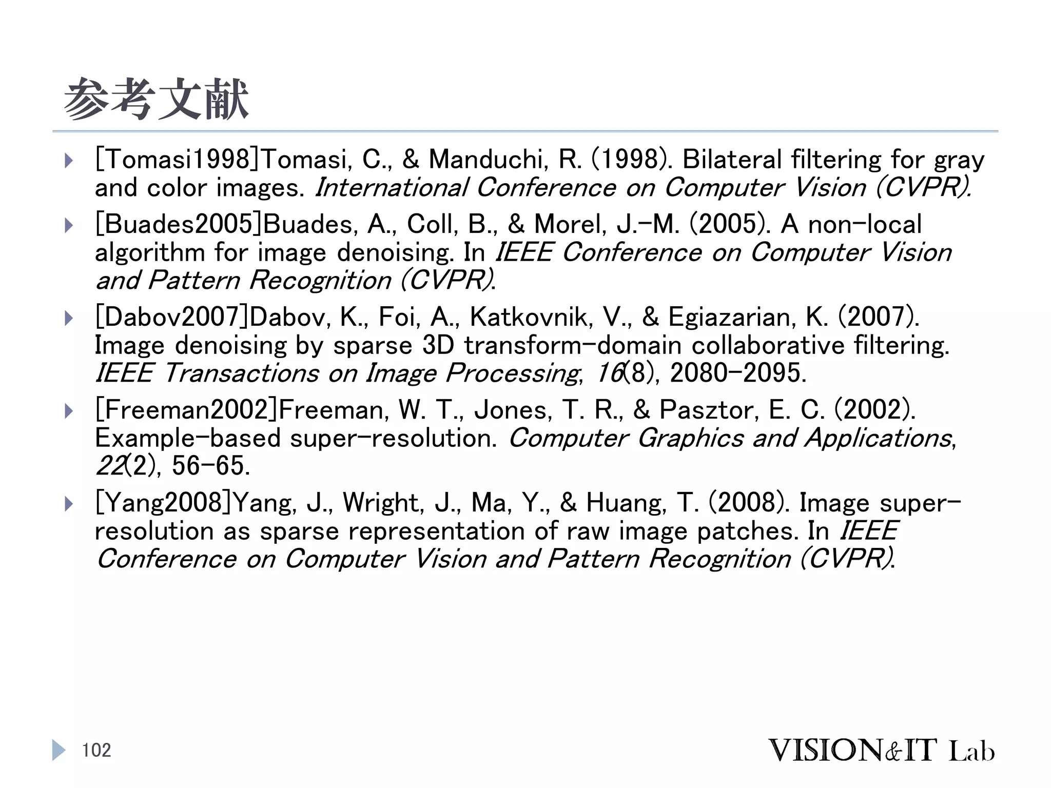 参考文献
102
 [Tomasi1998]Tomasi, C., & Manduchi, R. (1998). Bilateral filtering for gray
and color images. International Conference on Computer Vision (CVPR).
 [Buades2005]Buades, A., Coll, B., & Morel, J.-M. (2005). A non-local
algorithm for image denoising. In IEEE Conference on Computer Vision
and Pattern Recognition (CVPR).
 [Dabov2007]Dabov, K., Foi, A., Katkovnik, V., & Egiazarian, K. (2007).
Image denoising by sparse 3D transform-domain collaborative filtering.
IEEE Transactions on Image Processing, 16(8), 2080–2095.
 [Freeman2002]Freeman, W. T., Jones, T. R., & Pasztor, E. C. (2002).
Example-based super-resolution. Computer Graphics and Applications,
22(2), 56–65.
 [Yang2008]Yang, J., Wright, J., Ma, Y., & Huang, T. (2008). Image super-
resolution as sparse representation of raw image patches. In IEEE
Conference on Computer Vision and Pattern Recognition (CVPR).
 