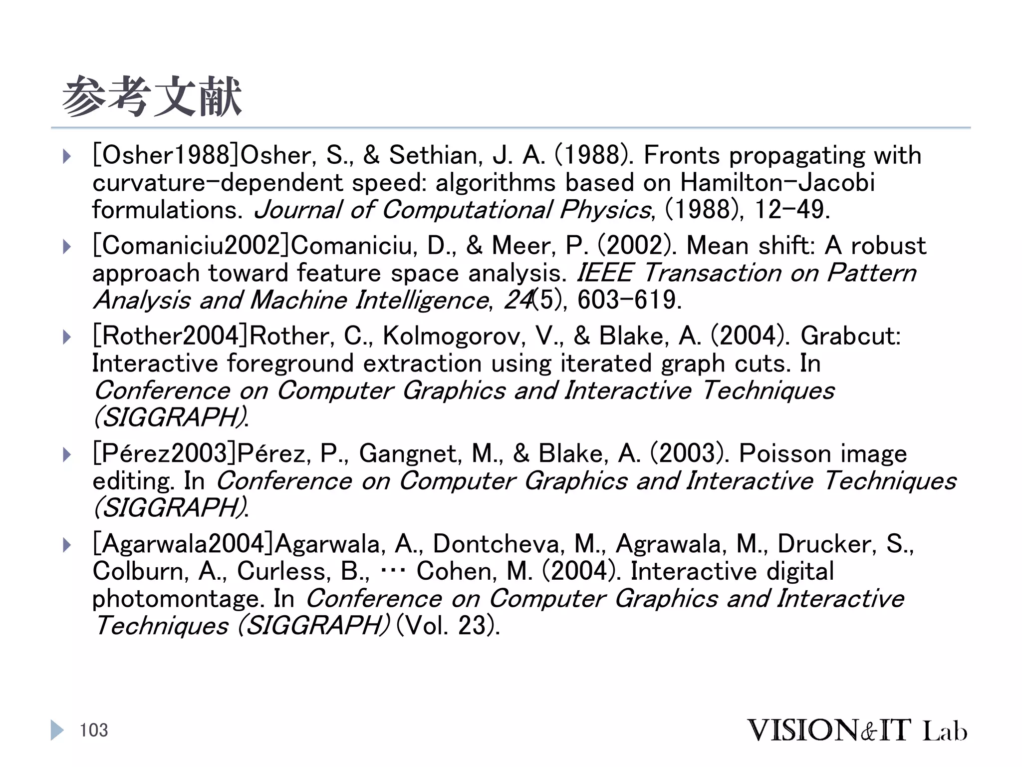 参考文献
103
 [Osher1988]Osher, S., & Sethian, J. A. (1988). Fronts propagating with
curvature-dependent speed: algorithms based on Hamilton-Jacobi
formulations. Journal of Computational Physics, (1988), 12–49.
 [Comaniciu2002]Comaniciu, D., & Meer, P. (2002). Mean shift: A robust
approach toward feature space analysis. IEEE Transaction on Pattern
Analysis and Machine Intelligence, 24(5), 603–619.
 [Rother2004]Rother, C., Kolmogorov, V., & Blake, A. (2004). Grabcut:
Interactive foreground extraction using iterated graph cuts. In
Conference on Computer Graphics and Interactive Techniques
(SIGGRAPH).
 [Pérez2003]Pérez, P., Gangnet, M., & Blake, A. (2003). Poisson image
editing. In Conference on Computer Graphics and Interactive Techniques
(SIGGRAPH).
 [Agarwala2004]Agarwala, A., Dontcheva, M., Agrawala, M., Drucker, S.,
Colburn, A., Curless, B., … Cohen, M. (2004). Interactive digital
photomontage. In Conference on Computer Graphics and Interactive
Techniques (SIGGRAPH) (Vol. 23).
 