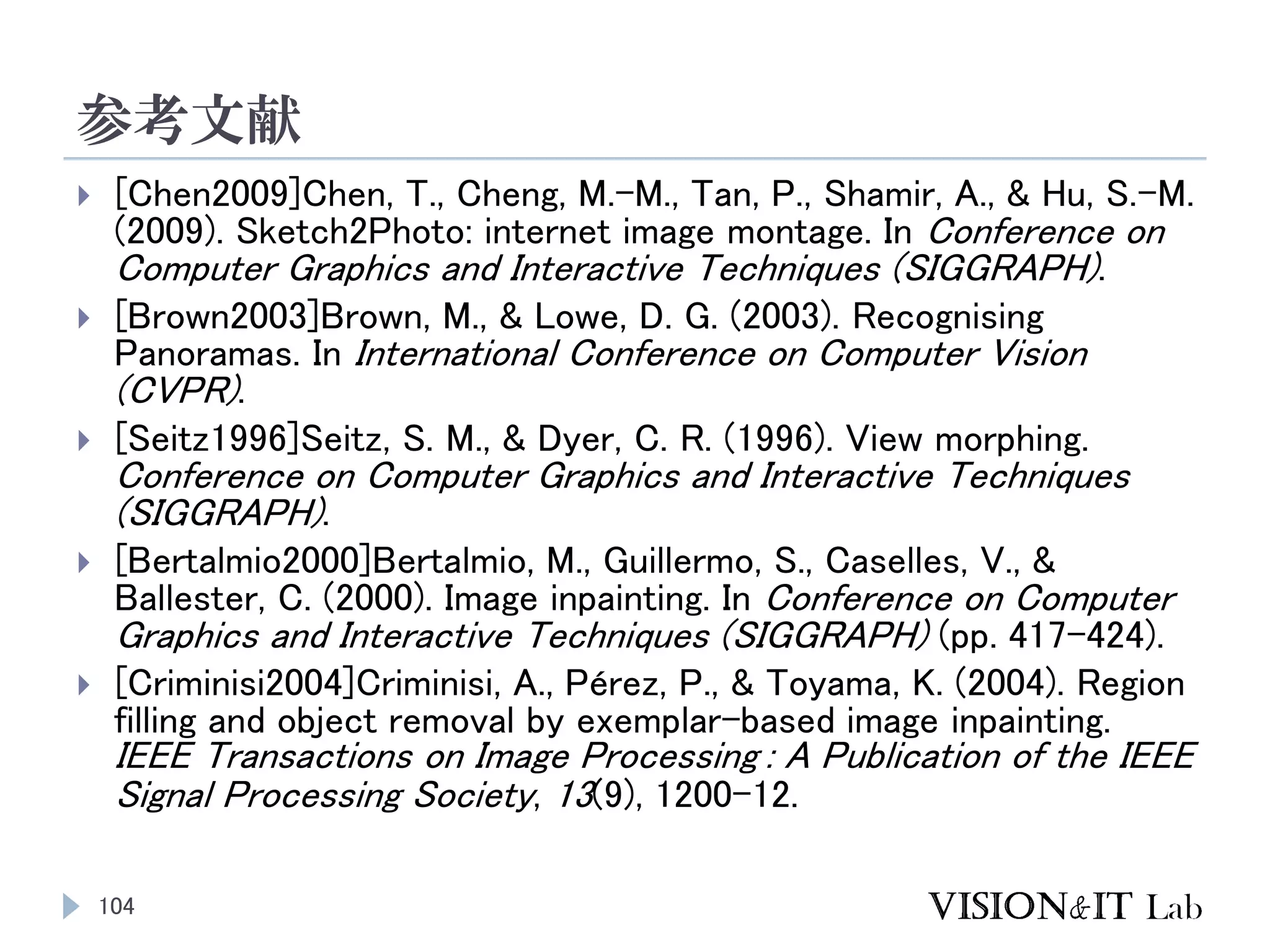参考文献
104
 [Chen2009]Chen, T., Cheng, M.-M., Tan, P., Shamir, A., & Hu, S.-M.
(2009). Sketch2Photo: internet image montage. In Conference on
Computer Graphics and Interactive Techniques (SIGGRAPH).
 [Brown2003]Brown, M., & Lowe, D. G. (2003). Recognising
Panoramas. In International Conference on Computer Vision
(CVPR).
 [Seitz1996]Seitz, S. M., & Dyer, C. R. (1996). View morphing.
Conference on Computer Graphics and Interactive Techniques
(SIGGRAPH).
 [Bertalmio2000]Bertalmio, M., Guillermo, S., Caselles, V., &
Ballester, C. (2000). Image inpainting. In Conference on Computer
Graphics and Interactive Techniques (SIGGRAPH) (pp. 417–424).
 [Criminisi2004]Criminisi, A., Pérez, P., & Toyama, K. (2004). Region
filling and object removal by exemplar-based image inpainting.
IEEE Transactions on Image Processing : A Publication of the IEEE
Signal Processing Society, 13(9), 1200–12.
 