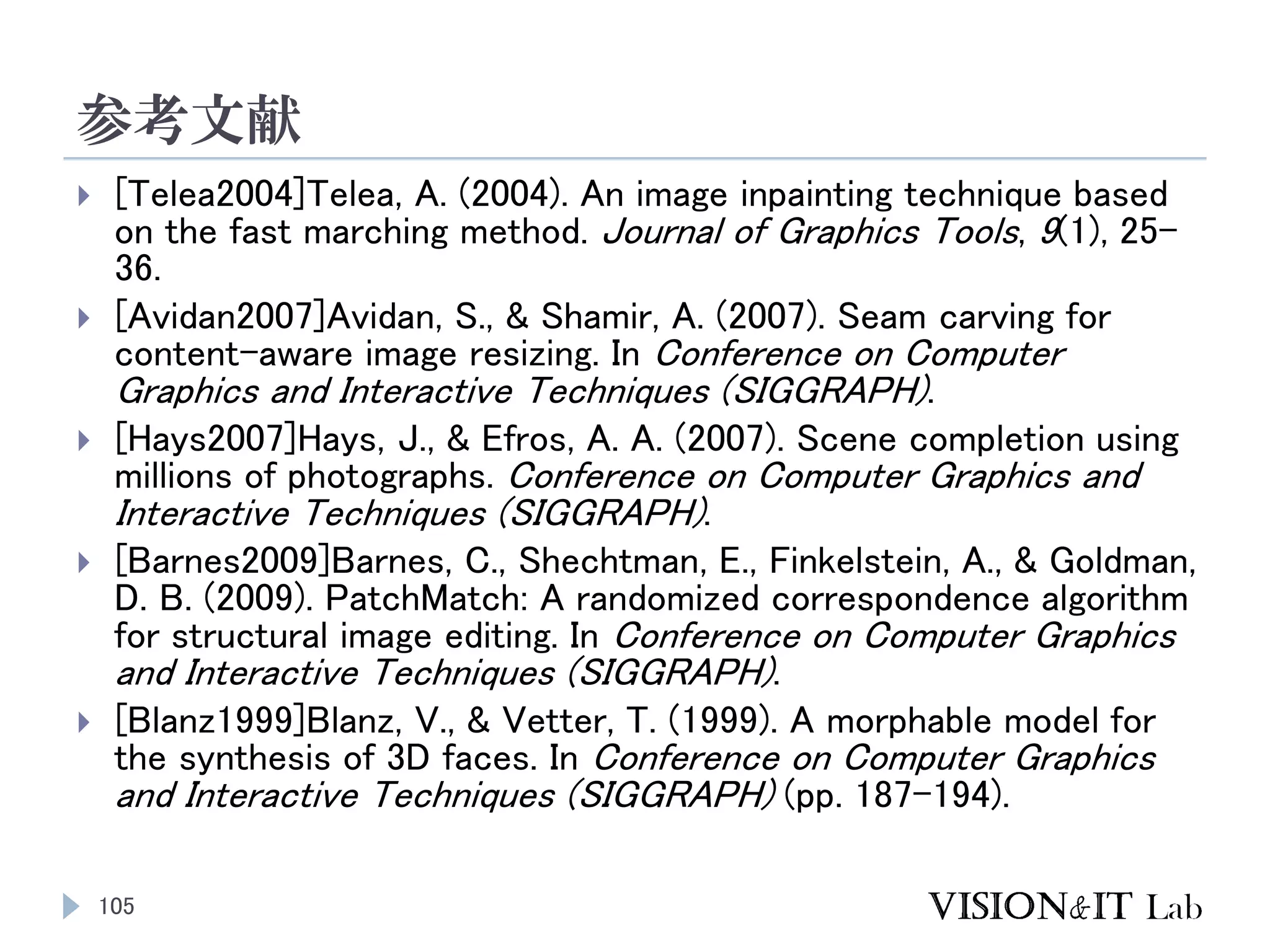 参考文献
105
 [Telea2004]Telea, A. (2004). An image inpainting technique based
on the fast marching method. Journal of Graphics Tools, 9(1), 25–
36.
 [Avidan2007]Avidan, S., & Shamir, A. (2007). Seam carving for
content-aware image resizing. In Conference on Computer
Graphics and Interactive Techniques (SIGGRAPH).
 [Hays2007]Hays, J., & Efros, A. A. (2007). Scene completion using
millions of photographs. Conference on Computer Graphics and
Interactive Techniques (SIGGRAPH).
 [Barnes2009]Barnes, C., Shechtman, E., Finkelstein, A., & Goldman,
D. B. (2009). PatchMatch: A randomized correspondence algorithm
for structural image editing. In Conference on Computer Graphics
and Interactive Techniques (SIGGRAPH).
 [Blanz1999]Blanz, V., & Vetter, T. (1999). A morphable model for
the synthesis of 3D faces. In Conference on Computer Graphics
and Interactive Techniques (SIGGRAPH) (pp. 187–194).
 