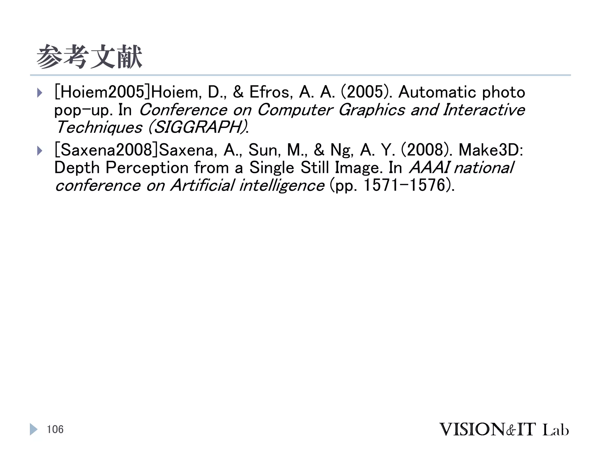 参考文献
106
 [Hoiem2005]Hoiem, D., & Efros, A. A. (2005). Automatic photo
pop-up. In Conference on Computer Graphics and Interactive
Techniques (SIGGRAPH).
 [Saxena2008]Saxena, A., Sun, M., & Ng, A. Y. (2008). Make3D:
Depth Perception from a Single Still Image. In AAAI national
conference on Artificial intelligence (pp. 1571–1576).
 