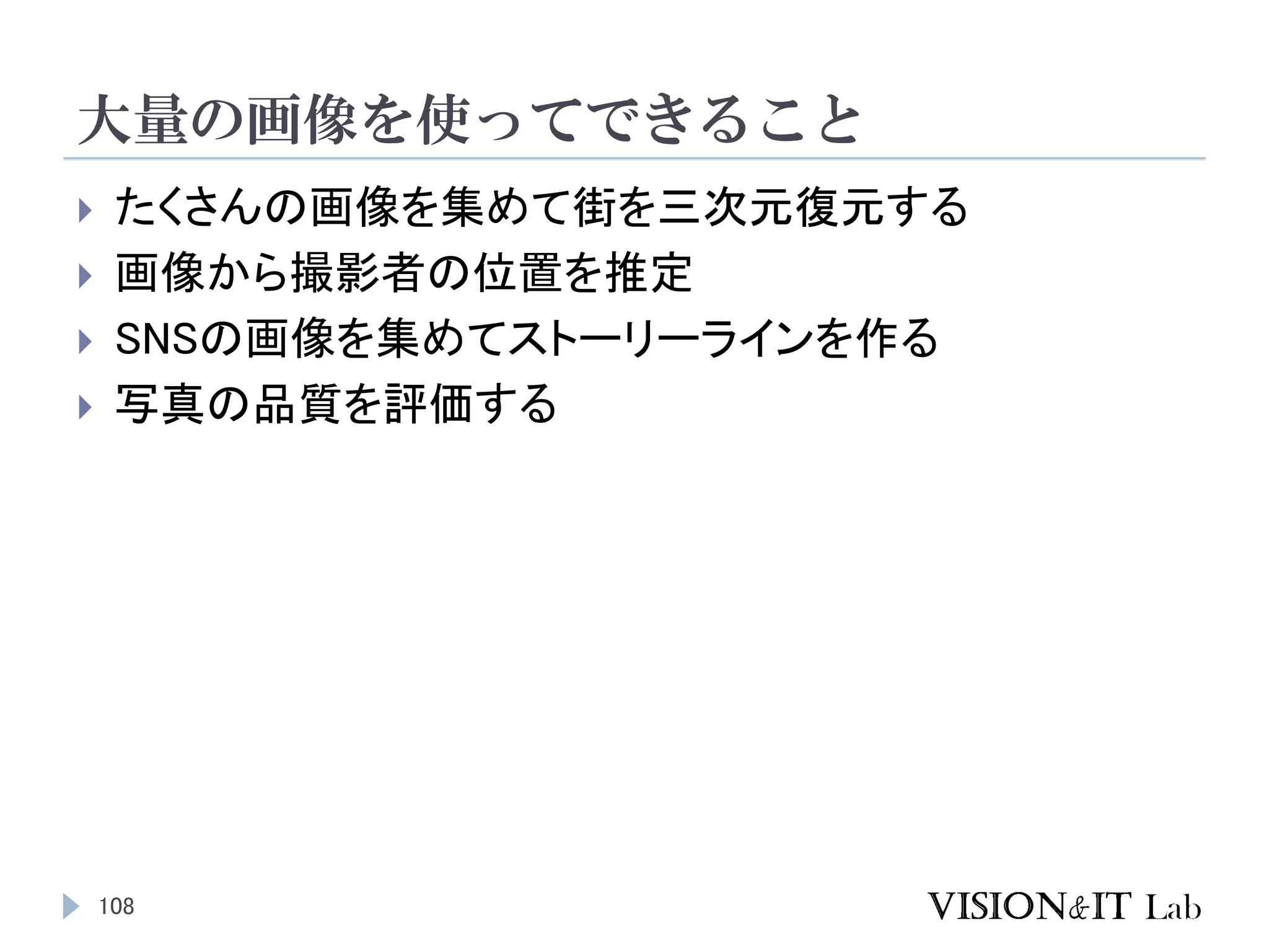 大量の画像を使ってできること
108
 たくさんの画像を集めて街を三次元復元する
 画像から撮影者の位置を推定
 SNSの画像を集めてストーリーラインを作る
 写真の品質を評価する
 