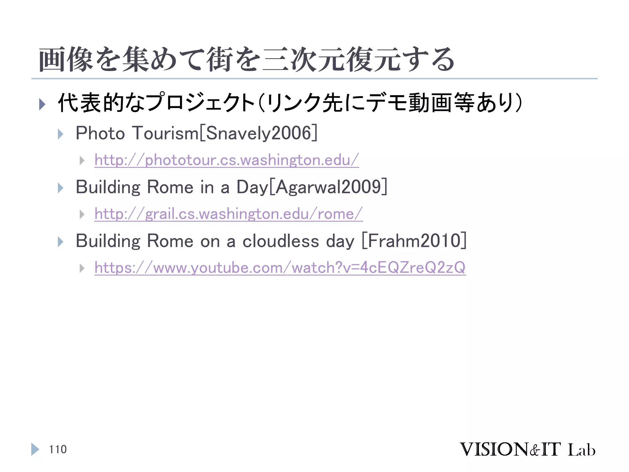 画像を集めて街を三次元復元する
110
 代表的なプロジェクト（リンク先にデモ動画等あり）
 Photo Tourism[Snavely2006]
 http://phototour.cs.washington.edu/
 Building Rome in a Day[Agarwal2009]
 http://grail.cs.washington.edu/rome/
 Building Rome on a cloudless day [Frahm2010]
 https://www.youtube.com/watch?v=4cEQZreQ2zQ
 
