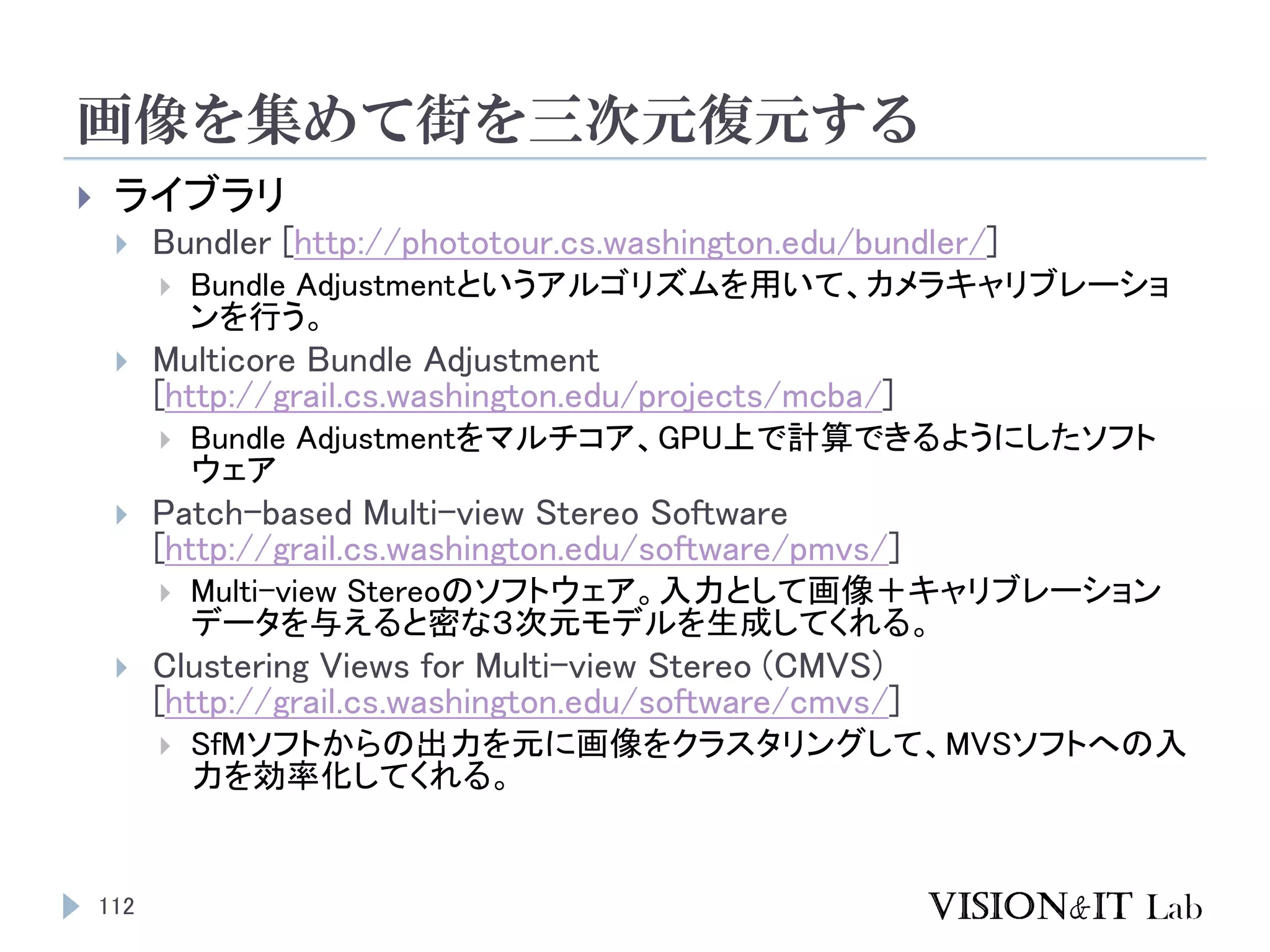 画像を集めて街を三次元復元する
112
 ライブラリ
 Bundler [http://phototour.cs.washington.edu/bundler/]
 Bundle Adjustmentというアルゴリズムを用いて、カメラキャリブレーショ
ンを行う。
 Multicore Bundle Adjustment
[http://grail.cs.washington.edu/projects/mcba/]
 Bundle Adjustmentをマルチコア、GPU上で計算できるようにしたソフト
ウェア
 Patch-based Multi-view Stereo Software
[http://grail.cs.washington.edu/software/pmvs/]
 Multi-view Stereoのソフトウェア。入力として画像＋キャリブレーション
データを与えると密な３次元モデルを生成してくれる。
 Clustering Views for Multi-view Stereo (CMVS)
[http://grail.cs.washington.edu/software/cmvs/]
 SfMソフトからの出力を元に画像をクラスタリングして、MVSソフトへの入
力を効率化してくれる。
 
