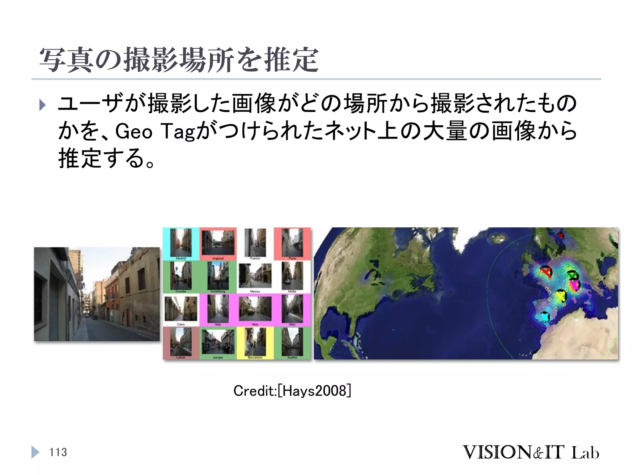 写真の撮影場所を推定
113
 ユーザが撮影した画像がどの場所から撮影されたもの
かを、Geo Tagがつけられたネット上の大量の画像から
推定する。
Credit:[Hays2008]
 