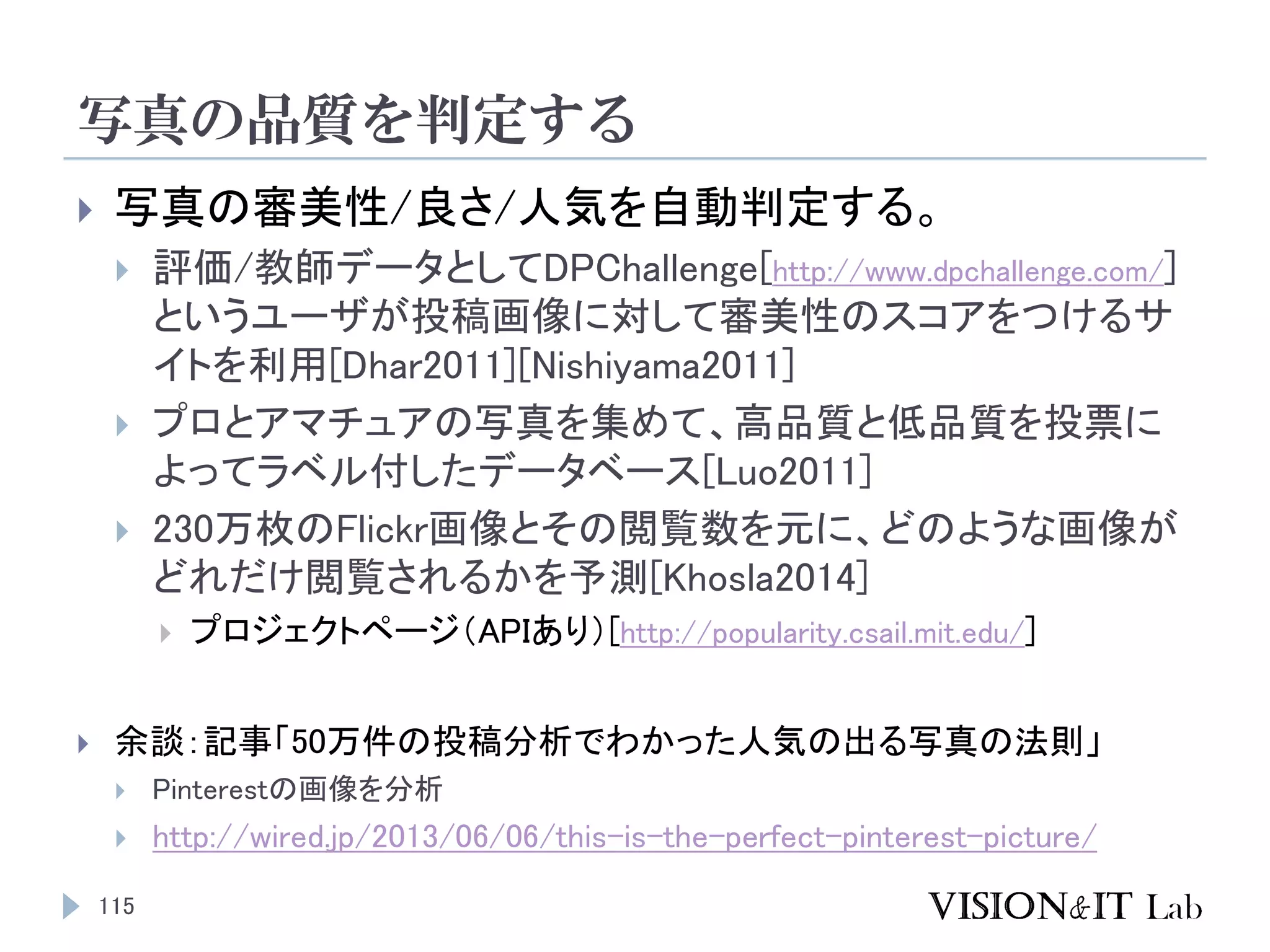 写真の品質を判定する
115
 写真の審美性/良さ/人気を自動判定する。
 評価/教師データとしてDPChallenge[http://www.dpchallenge.com/]
というユーザが投稿画像に対して審美性のスコアをつけるサ
イトを利用[Dhar2011][Nishiyama2011]
 プロとアマチュアの写真を集めて、高品質と低品質を投票に
よってラベル付したデータベース[Luo2011]
 230万枚のFlickr画像とその閲覧数を元に、どのような画像が
どれだけ閲覧されるかを予測[Khosla2014]
 プロジェクトページ（APIあり）[http://popularity.csail.mit.edu/]
 余談：記事「50万件の投稿分析でわかった人気の出る写真の法則」
 Pinterestの画像を分析
 http://wired.jp/2013/06/06/this-is-the-perfect-pinterest-picture/
 