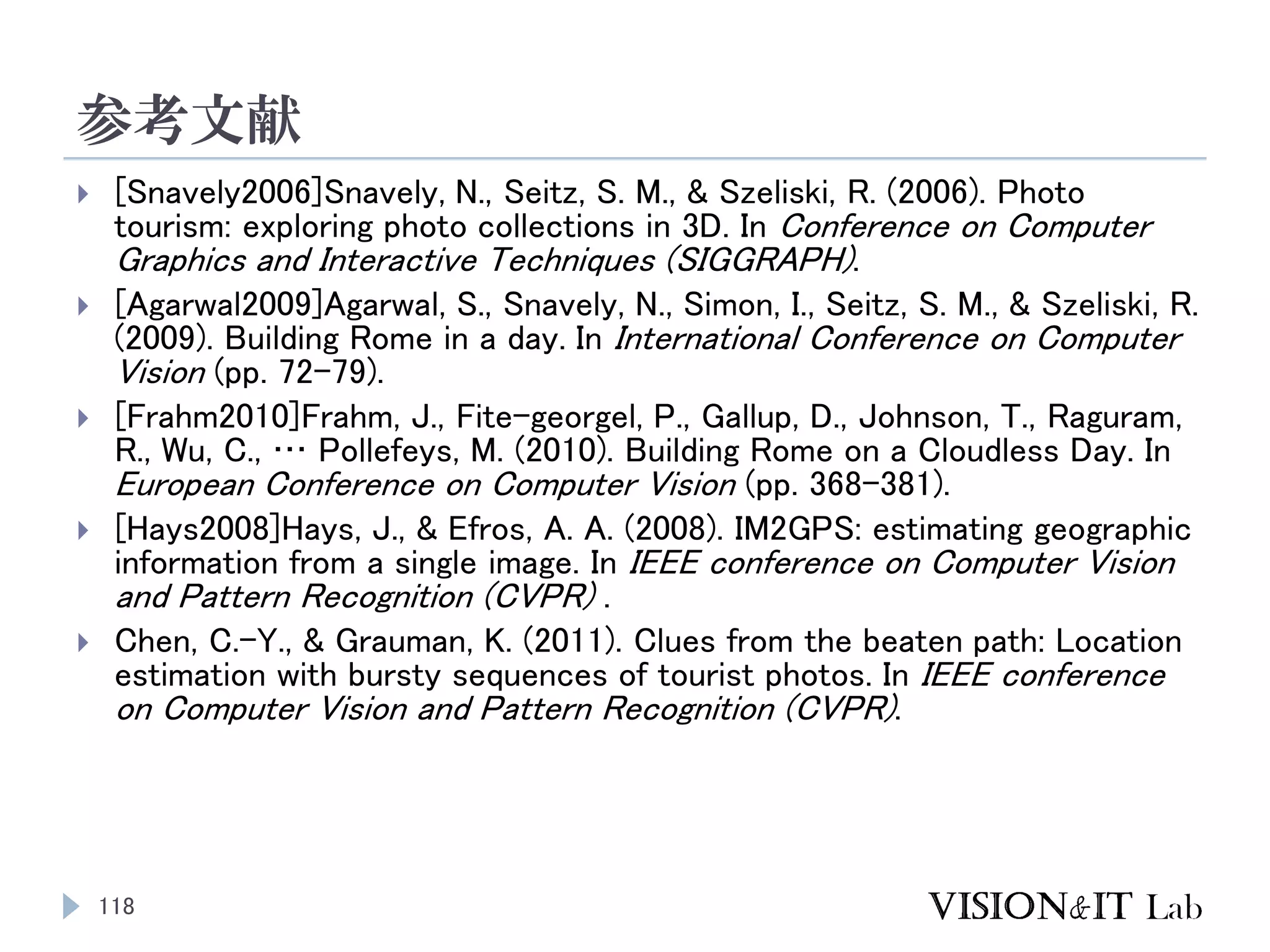 参考文献
118
 [Snavely2006]Snavely, N., Seitz, S. M., & Szeliski, R. (2006). Photo
tourism: exploring photo collections in 3D. In Conference on Computer
Graphics and Interactive Techniques (SIGGRAPH).
 [Agarwal2009]Agarwal, S., Snavely, N., Simon, I., Seitz, S. M., & Szeliski, R.
(2009). Building Rome in a day. In International Conference on Computer
Vision (pp. 72–79).
 [Frahm2010]Frahm, J., Fite-georgel, P., Gallup, D., Johnson, T., Raguram,
R., Wu, C., … Pollefeys, M. (2010). Building Rome on a Cloudless Day. In
European Conference on Computer Vision (pp. 368–381).
 [Hays2008]Hays, J., & Efros, A. A. (2008). IM2GPS: estimating geographic
information from a single image. In IEEE conference on Computer Vision
and Pattern Recognition (CVPR) .
 Chen, C.-Y., & Grauman, K. (2011). Clues from the beaten path: Location
estimation with bursty sequences of tourist photos. In IEEE conference
on Computer Vision and Pattern Recognition (CVPR).
 