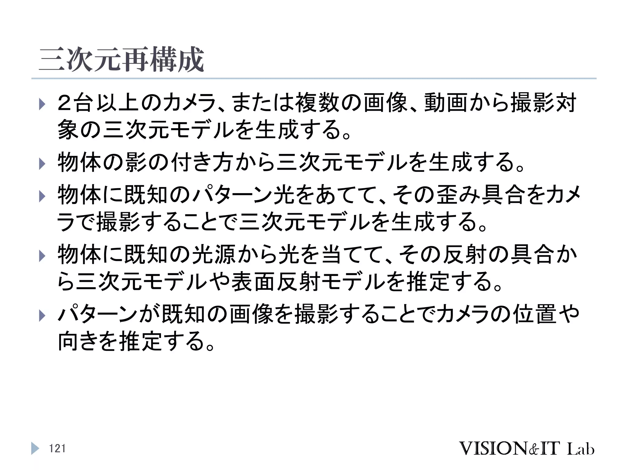 三次元再構成
121
 ２台以上のカメラ、または複数の画像、動画から撮影対
象の三次元モデルを生成する。
 物体の影の付き方から三次元モデルを生成する。
 物体に既知のパターン光をあてて、その歪み具合をカメ
ラで撮影することで三次元モデルを生成する。
 物体に既知の光源から光を当てて、その反射の具合か
ら三次元モデルや表面反射モデルを推定する。
 パターンが既知の画像を撮影することでカメラの位置や
向きを推定する。
 