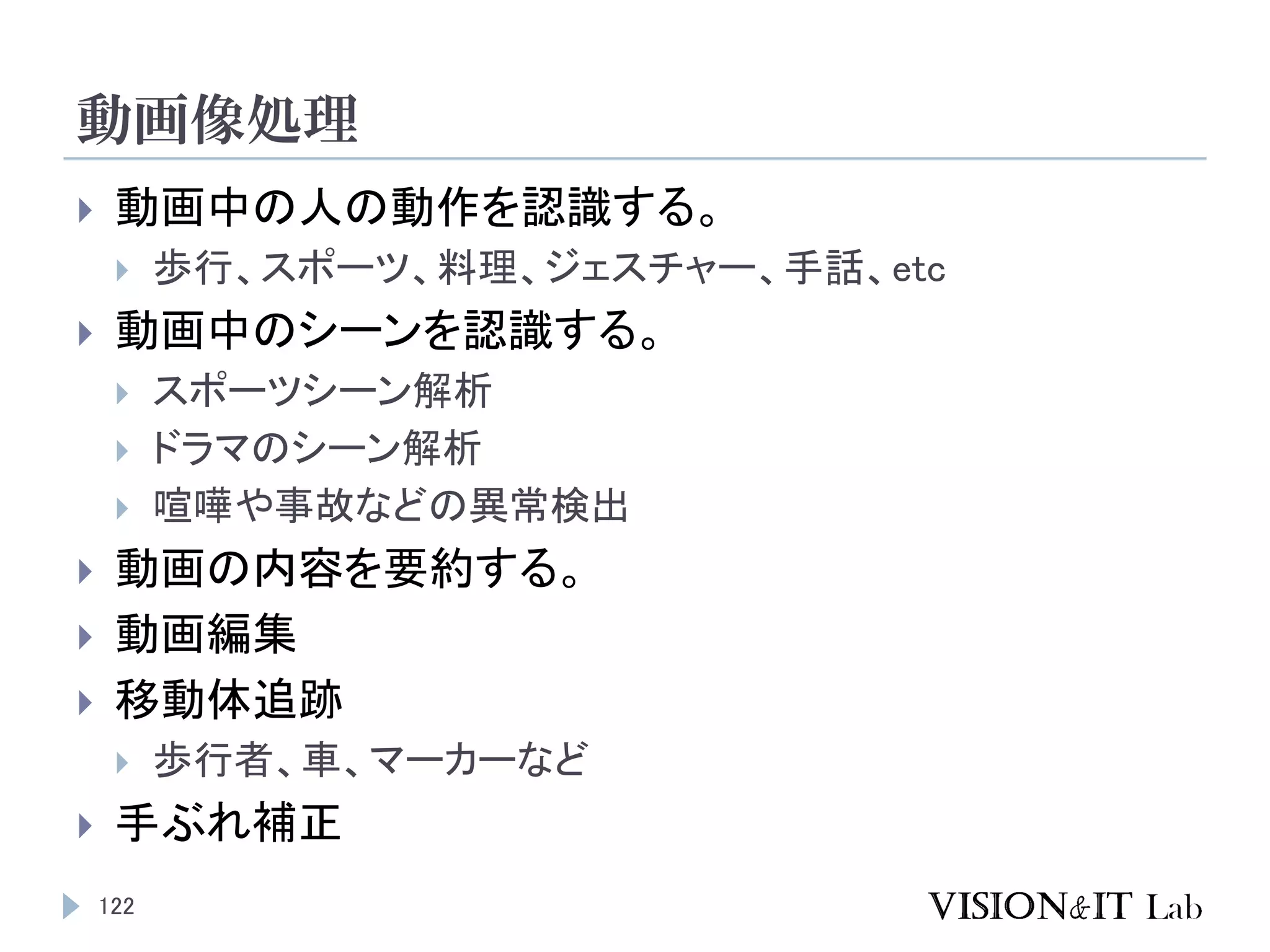 動画像処理
122
 動画中の人の動作を認識する。
 歩行、スポーツ、料理、ジェスチャー、手話、etc
 動画中のシーンを認識する。
 スポーツシーン解析
 ドラマのシーン解析
 喧嘩や事故などの異常検出
 動画の内容を要約する。
 動画編集
 移動体追跡
 歩行者、車、マーカーなど
 手ぶれ補正
 