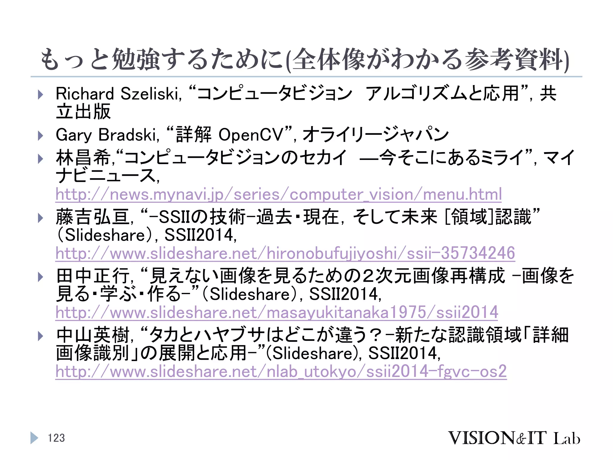 もっと勉強するために(全体像がわかる参考資料)
123
 Richard Szeliski, “コンピュータビジョン アルゴリズムと応用”, 共
立出版
 Gary Bradski, “詳解 OpenCV”, オライリージャパン
 林昌希,“コンピュータビジョンのセカイ ―今そこにあるミライ”, マイ
ナビニュース,
http://news.mynavi.jp/series/computer_vision/menu.html
 藤吉弘亘, “-SSIIの技術-過去・現在，そして未来 [領域]認識”
（Slideshare）, SSII2014,
http://www.slideshare.net/hironobufujiyoshi/ssii-35734246
 田中正行, “見えない画像を見るための２次元画像再構成 -画像を
見る・学ぶ・作る-”（Slideshare）, SSII2014,
http://www.slideshare.net/masayukitanaka1975/ssii2014
 中山英樹, “タカとハヤブサはどこが違う？-新たな認識領域「詳細
画像識別」の展開と応用-”(Slideshare), SSII2014,
http://www.slideshare.net/nlab_utokyo/ssii2014-fgvc-os2
 
