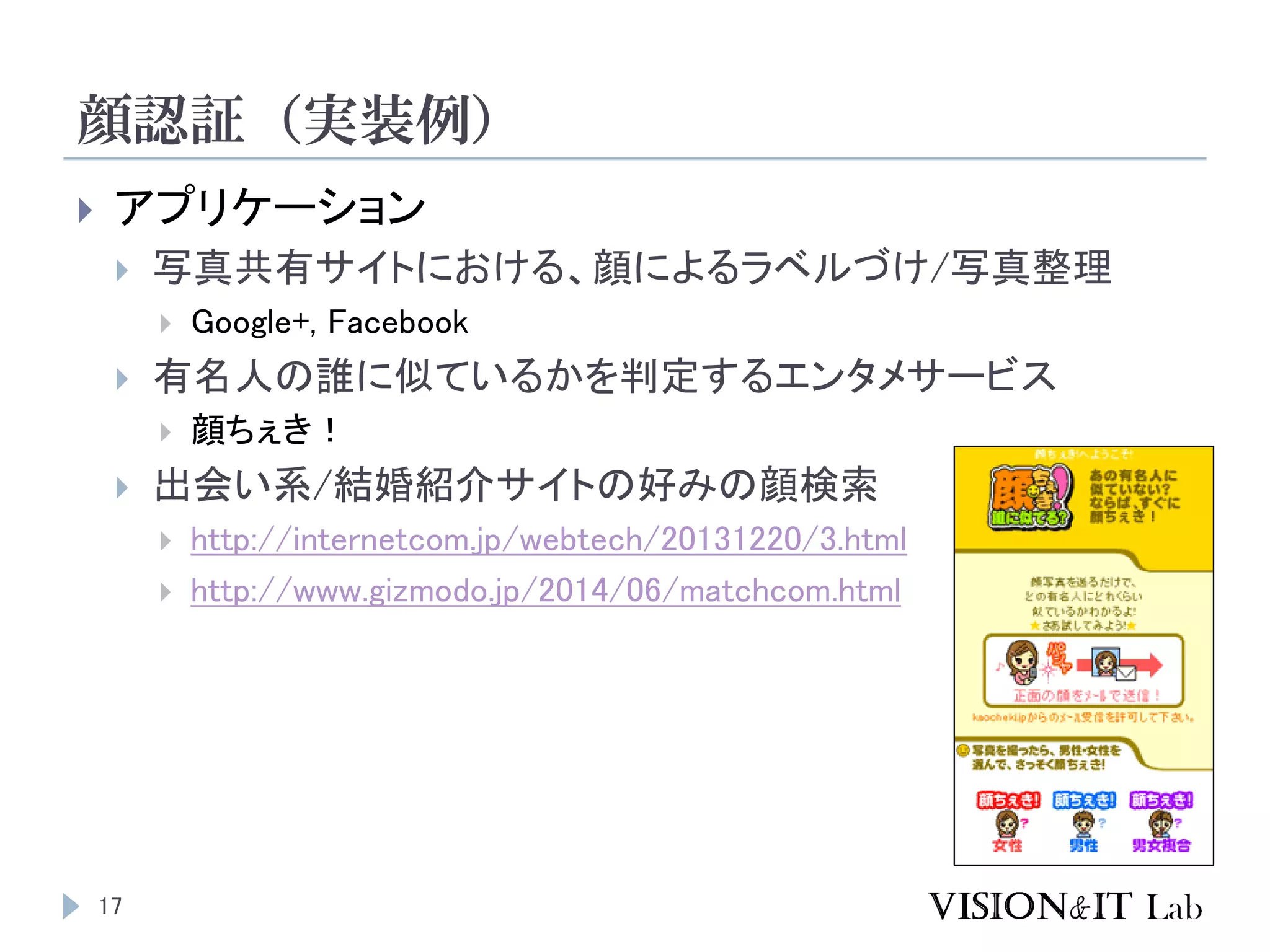 顔認証（実装例）
17
 アプリケーション
 写真共有サイトにおける、顔によるラベルづけ/写真整理
 Google+, Facebook
 有名人の誰に似ているかを判定するエンタメサービス
 顔ちぇき！
 出会い系/結婚紹介サイトの好みの顔検索
 http://internetcom.jp/webtech/20131220/3.html
 http://www.gizmodo.jp/2014/06/matchcom.html
 
