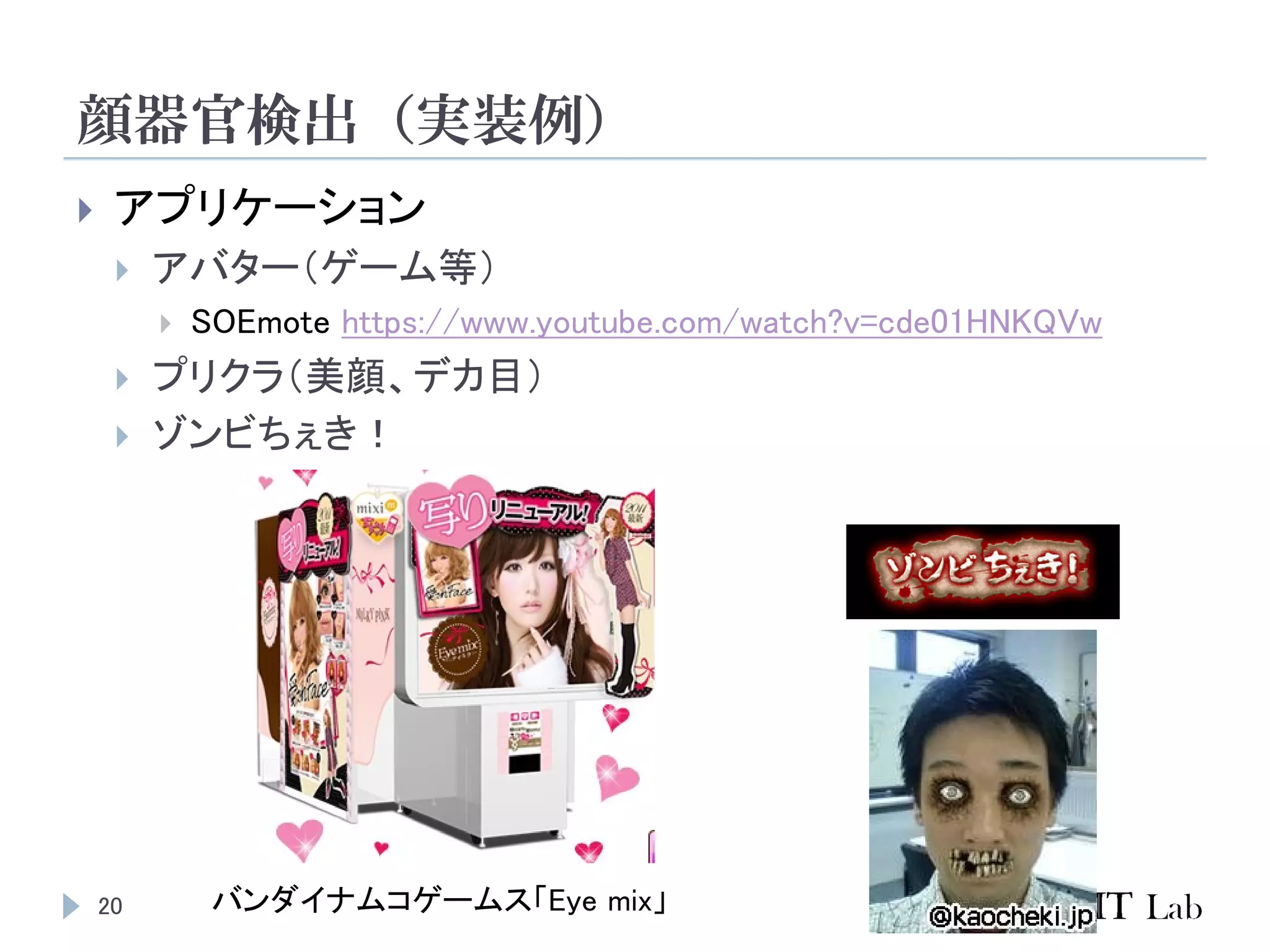 顔器官検出（実装例）
20
 アプリケーション
 アバター（ゲーム等）
 SOEmote https://www.youtube.com/watch?v=cde01HNKQVw
 プリクラ（美顔、デカ目）
 ゾンビちぇき！
バンダイナムコゲームス「Eye mix」
 