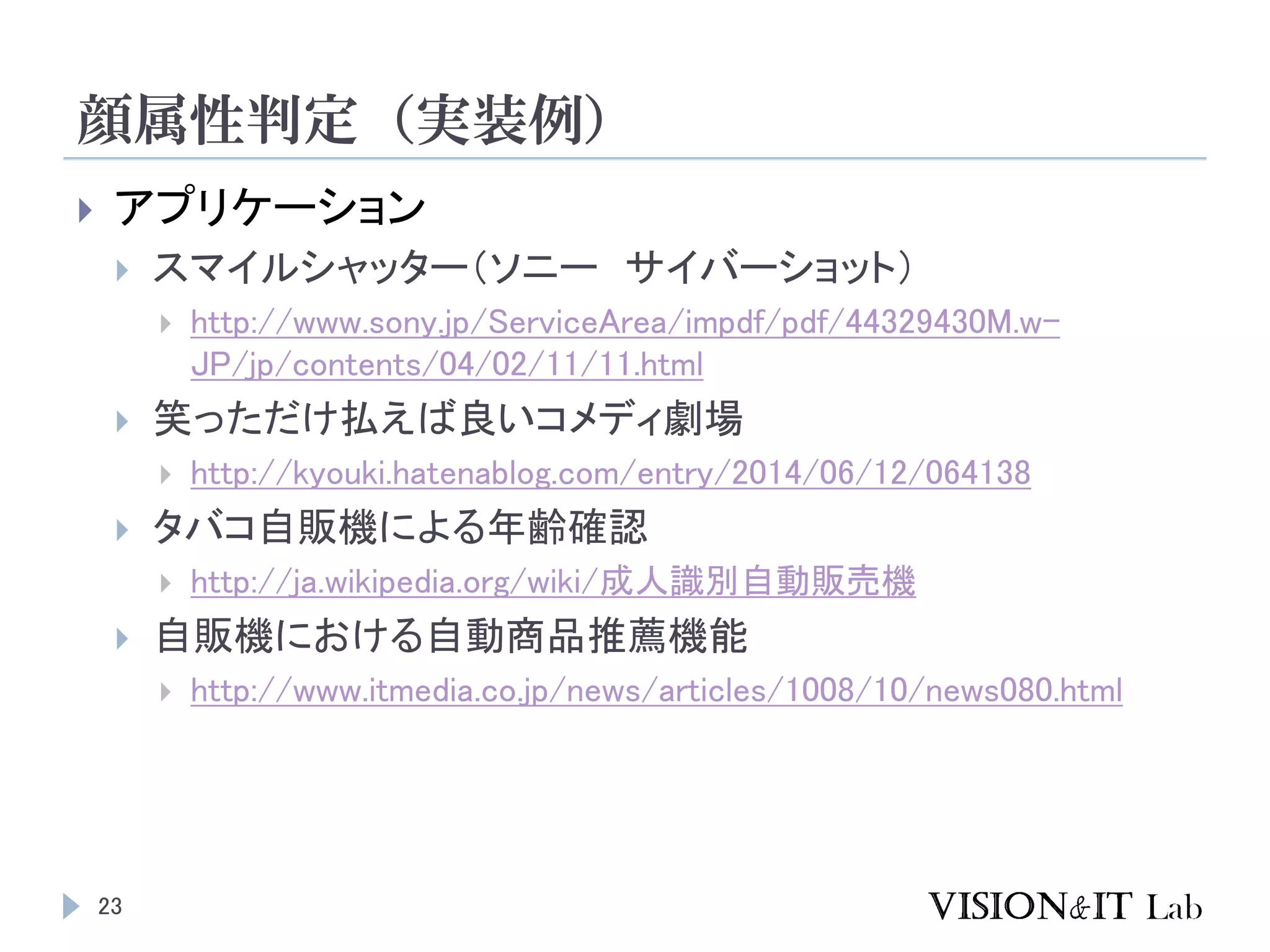 顔属性判定（実装例）
23
 アプリケーション
 スマイルシャッター（ソニー サイバーショット）
 http://www.sony.jp/ServiceArea/impdf/pdf/44329430M.w-
JP/jp/contents/04/02/11/11.html
 笑っただけ払えば良いコメディ劇場
 http://kyouki.hatenablog.com/entry/2014/06/12/064138
 タバコ自販機による年齢確認
 http://ja.wikipedia.org/wiki/成人識別自動販売機
 自販機における自動商品推薦機能
 http://www.itmedia.co.jp/news/articles/1008/10/news080.html
 
