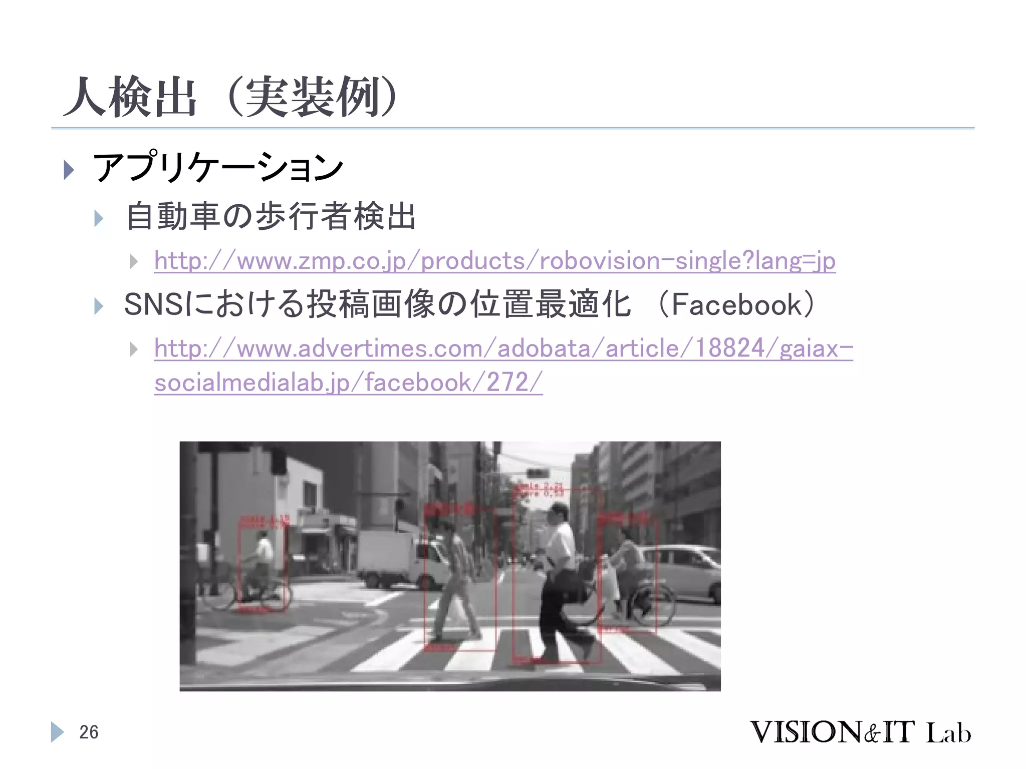 人検出（実装例）
26
 アプリケーション
 自動車の歩行者検出
 http://www.zmp.co.jp/products/robovision-single?lang=jp
 SNSにおける投稿画像の位置最適化 （Facebook）
 http://www.advertimes.com/adobata/article/18824/gaiax-
socialmedialab.jp/facebook/272/
 