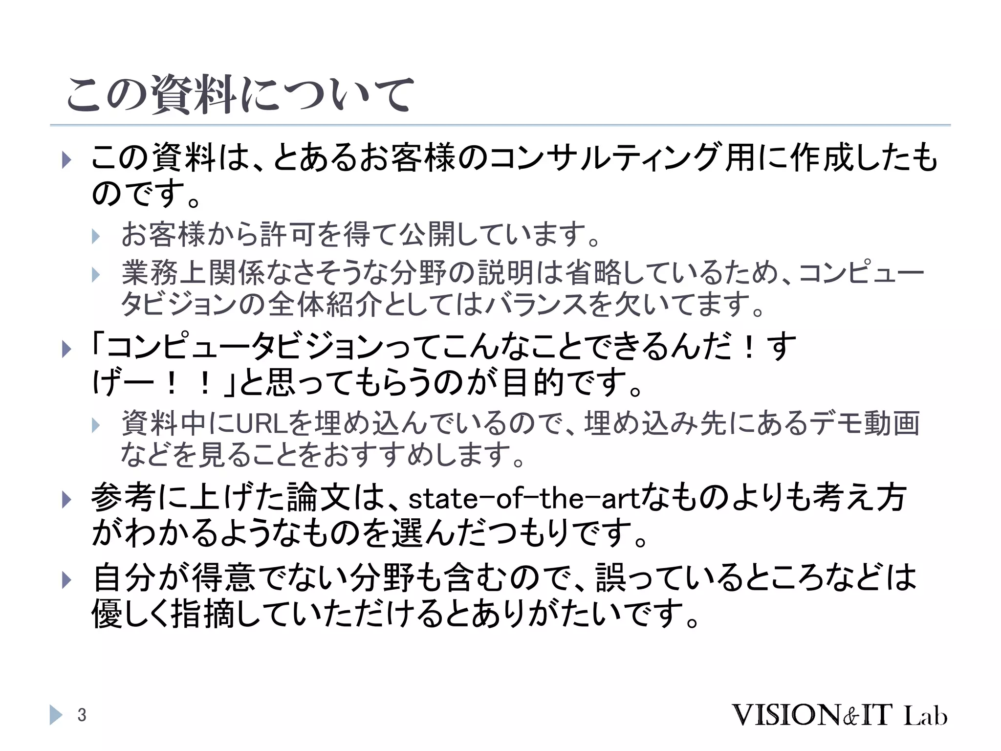 この資料について
3
 この資料は、とあるお客様のコンサルティング用に作成したも
のです。
 お客様から許可を得て公開しています。
 業務上関係なさそうな分野の説明は省略しているため、コンピュー
タビジョンの全体紹介としてはバランスを欠いてます。
 「コンピュータビジョンってこんなことできるんだ！す
げー！！」と思ってもらうのが目的です。
 資料中にURLを埋め込んでいるので、埋め込み先にあるデモ動画
などを見ることをおすすめします。
 参考に上げた論文は、state-of-the-artなものよりも考え方
がわかるようなものを選んだつもりです。
 自分が得意でない分野も含むので、誤っているところなどは
優しく指摘していただけるとありがたいです。
 