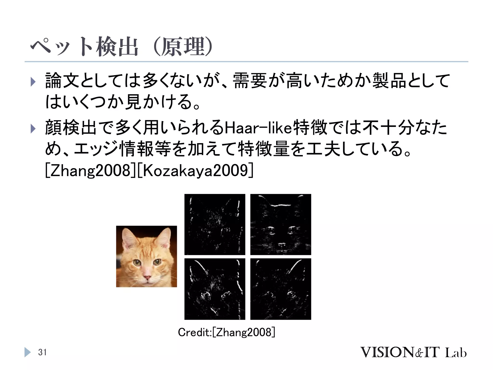ペット検出（原理）
31
 論文としては多くないが、需要が高いためか製品として
はいくつか見かける。
 顔検出で多く用いられるHaar-like特徴では不十分なた
め、エッジ情報等を加えて特徴量を工夫している。
[Zhang2008][Kozakaya2009]
Credit:[Zhang2008]
 