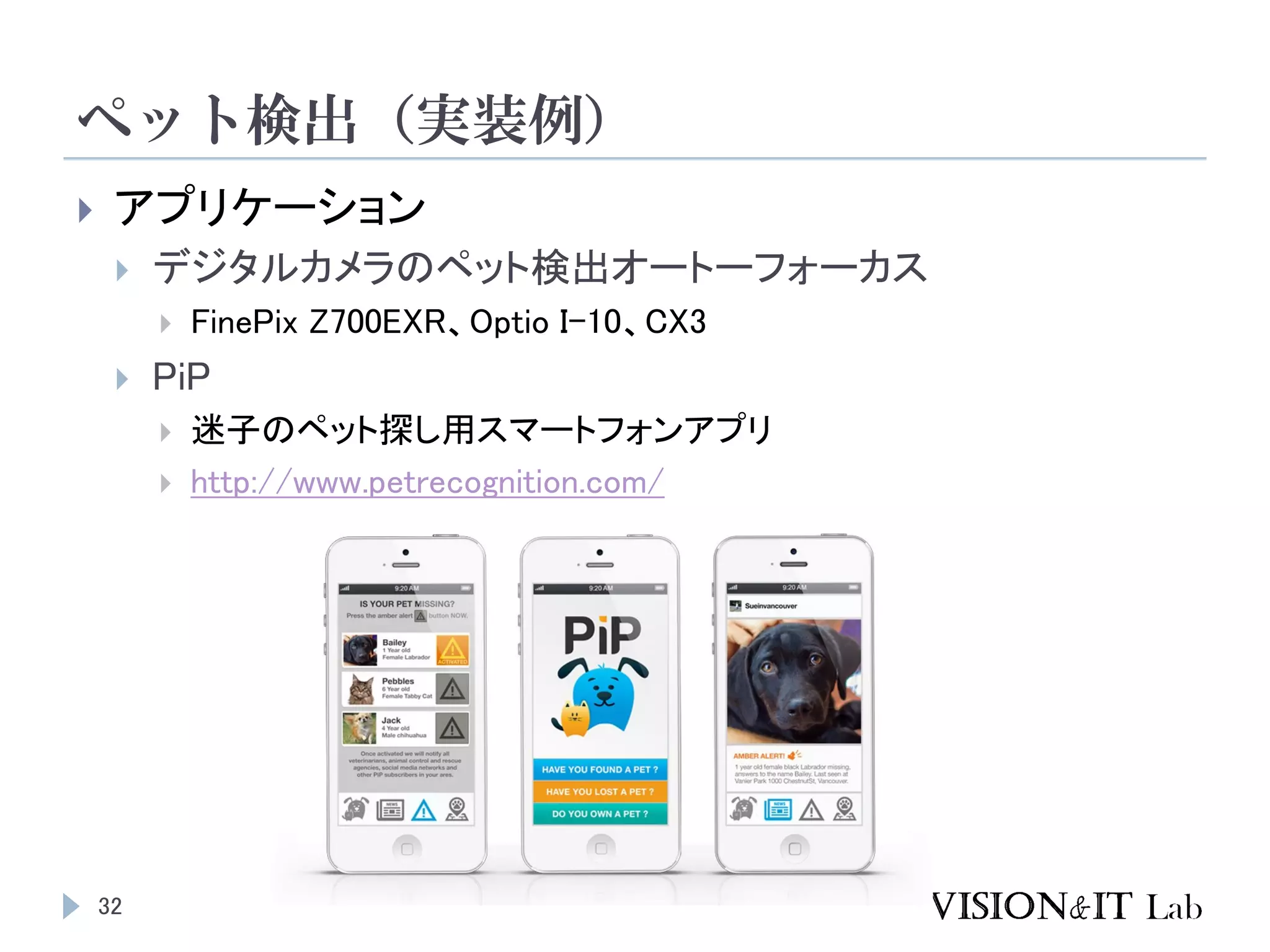 ペット検出（実装例）
32
 アプリケーション
 デジタルカメラのペット検出オートーフォーカス
 FinePix Z700EXR、Optio I-10、CX3
 PiP
 迷子のペット探し用スマートフォンアプリ
 http://www.petrecognition.com/
 