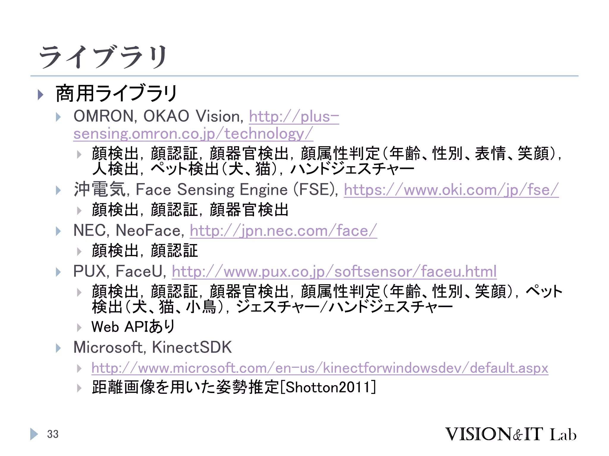 ライブラリ
33
 商用ライブラリ
 OMRON, OKAO Vision, http://plus-
sensing.omron.co.jp/technology/
 顔検出，顔認証，顔器官検出，顔属性判定（年齢、性別、表情、笑顔），
人検出，ペット検出（犬、猫），ハンドジェスチャー
 沖電気, Face Sensing Engine (FSE), https://www.oki.com/jp/fse/
 顔検出，顔認証，顔器官検出
 NEC, NeoFace, http://jpn.nec.com/face/
 顔検出，顔認証
 PUX, FaceU, http://www.pux.co.jp/softsensor/faceu.html
 顔検出，顔認証，顔器官検出，顔属性判定（年齢、性別、笑顔），ペット
検出（犬、猫、小鳥），ジェスチャー/ハンドジェスチャー
 Web APIあり
 Microsoft, KinectSDK
 http://www.microsoft.com/en-us/kinectforwindowsdev/default.aspx
 距離画像を用いた姿勢推定[Shotton2011]
 