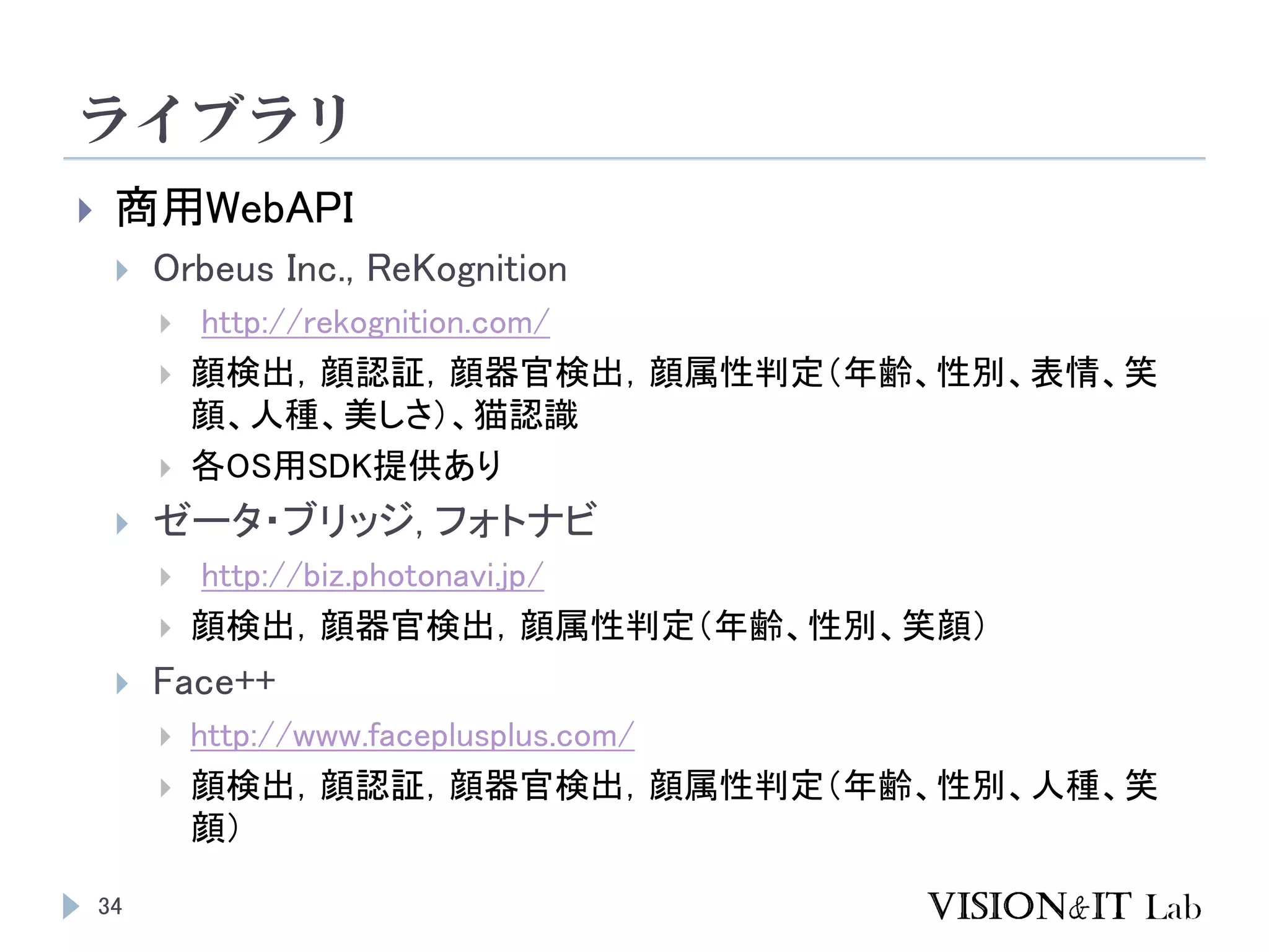 ライブラリ
34
 商用WebAPI
 Orbeus Inc., ReKognition
 http://rekognition.com/
 顔検出，顔認証，顔器官検出，顔属性判定（年齢、性別、表情、笑
顔、人種、美しさ）、猫認識
 各OS用SDK提供あり
 ゼータ・ブリッジ, フォトナビ
 http://biz.photonavi.jp/
 顔検出，顔器官検出，顔属性判定（年齢、性別、笑顔）
 Face++
 http://www.faceplusplus.com/
 顔検出，顔認証，顔器官検出，顔属性判定（年齢、性別、人種、笑
顔）
 
