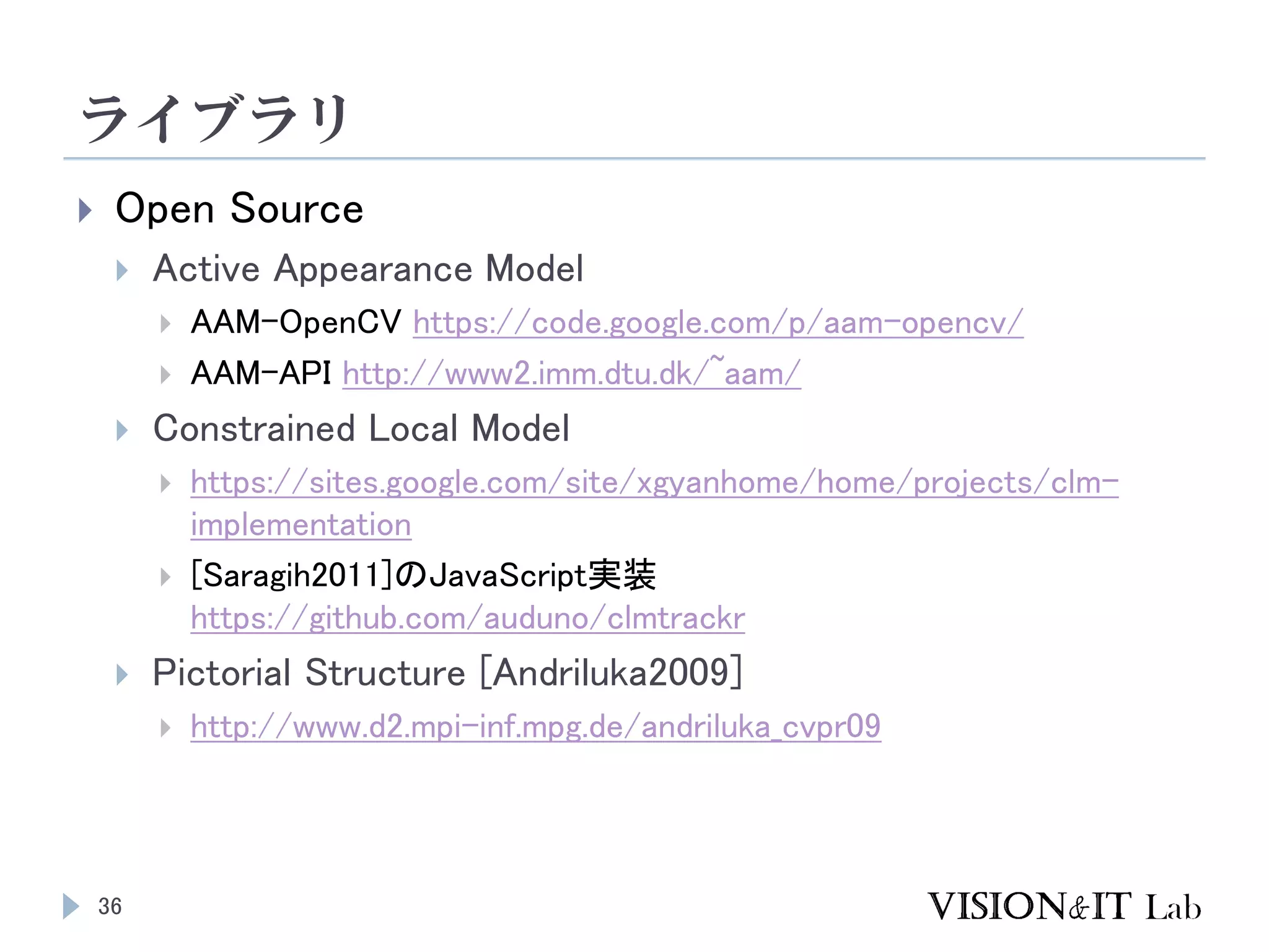 ライブラリ
36
 Open Source
 Active Appearance Model
 AAM-OpenCV https://code.google.com/p/aam-opencv/
 AAM-API http://www2.imm.dtu.dk/~aam/
 Constrained Local Model
 https://sites.google.com/site/xgyanhome/home/projects/clm-
implementation
 [Saragih2011]のJavaScript実装
https://github.com/auduno/clmtrackr
 Pictorial Structure [Andriluka2009]
 http://www.d2.mpi-inf.mpg.de/andriluka_cvpr09
 