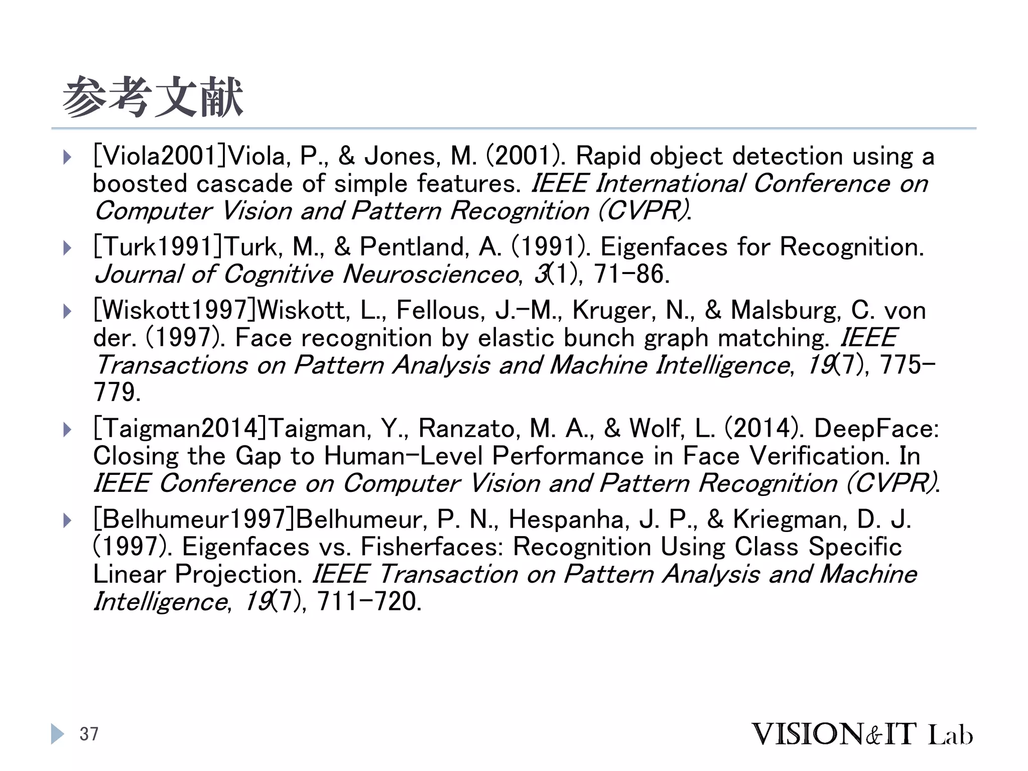 参考文献
37
 [Viola2001]Viola, P., & Jones, M. (2001). Rapid object detection using a
boosted cascade of simple features. IEEE International Conference on
Computer Vision and Pattern Recognition (CVPR).
 [Turk1991]Turk, M., & Pentland, A. (1991). Eigenfaces for Recognition.
Journal of Cognitive Neuroscienceo, 3(1), 71–86.
 [Wiskott1997]Wiskott, L., Fellous, J.-M., Kruger, N., & Malsburg, C. von
der. (1997). Face recognition by elastic bunch graph matching. IEEE
Transactions on Pattern Analysis and Machine Intelligence, 19(7), 775–
779.
 [Taigman2014]Taigman, Y., Ranzato, M. A., & Wolf, L. (2014). DeepFace:
Closing the Gap to Human-Level Performance in Face Verification. In
IEEE Conference on Computer Vision and Pattern Recognition (CVPR).
 [Belhumeur1997]Belhumeur, P. N., Hespanha, J. P., & Kriegman, D. J.
(1997). Eigenfaces vs. Fisherfaces: Recognition Using Class Specific
Linear Projection. IEEE Transaction on Pattern Analysis and Machine
Intelligence, 19(7), 711–720.
 