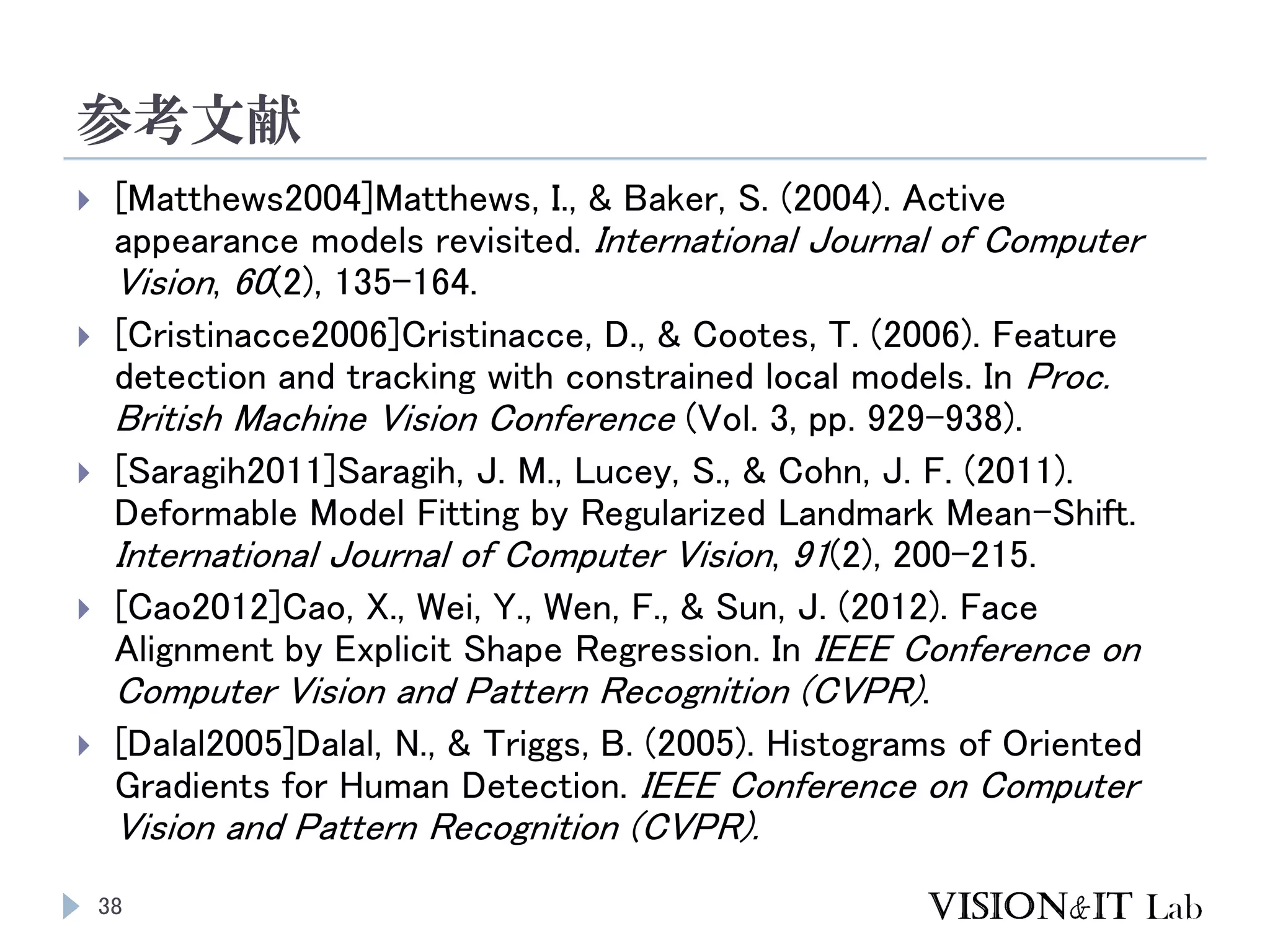 参考文献
38
 [Matthews2004]Matthews, I., & Baker, S. (2004). Active
appearance models revisited. International Journal of Computer
Vision, 60(2), 135–164.
 [Cristinacce2006]Cristinacce, D., & Cootes, T. (2006). Feature
detection and tracking with constrained local models. In Proc.
British Machine Vision Conference (Vol. 3, pp. 929–938).
 [Saragih2011]Saragih, J. M., Lucey, S., & Cohn, J. F. (2011).
Deformable Model Fitting by Regularized Landmark Mean-Shift.
International Journal of Computer Vision, 91(2), 200–215.
 [Cao2012]Cao, X., Wei, Y., Wen, F., & Sun, J. (2012). Face
Alignment by Explicit Shape Regression. In IEEE Conference on
Computer Vision and Pattern Recognition (CVPR).
 [Dalal2005]Dalal, N., & Triggs, B. (2005). Histograms of Oriented
Gradients for Human Detection. IEEE Conference on Computer
Vision and Pattern Recognition (CVPR).
 