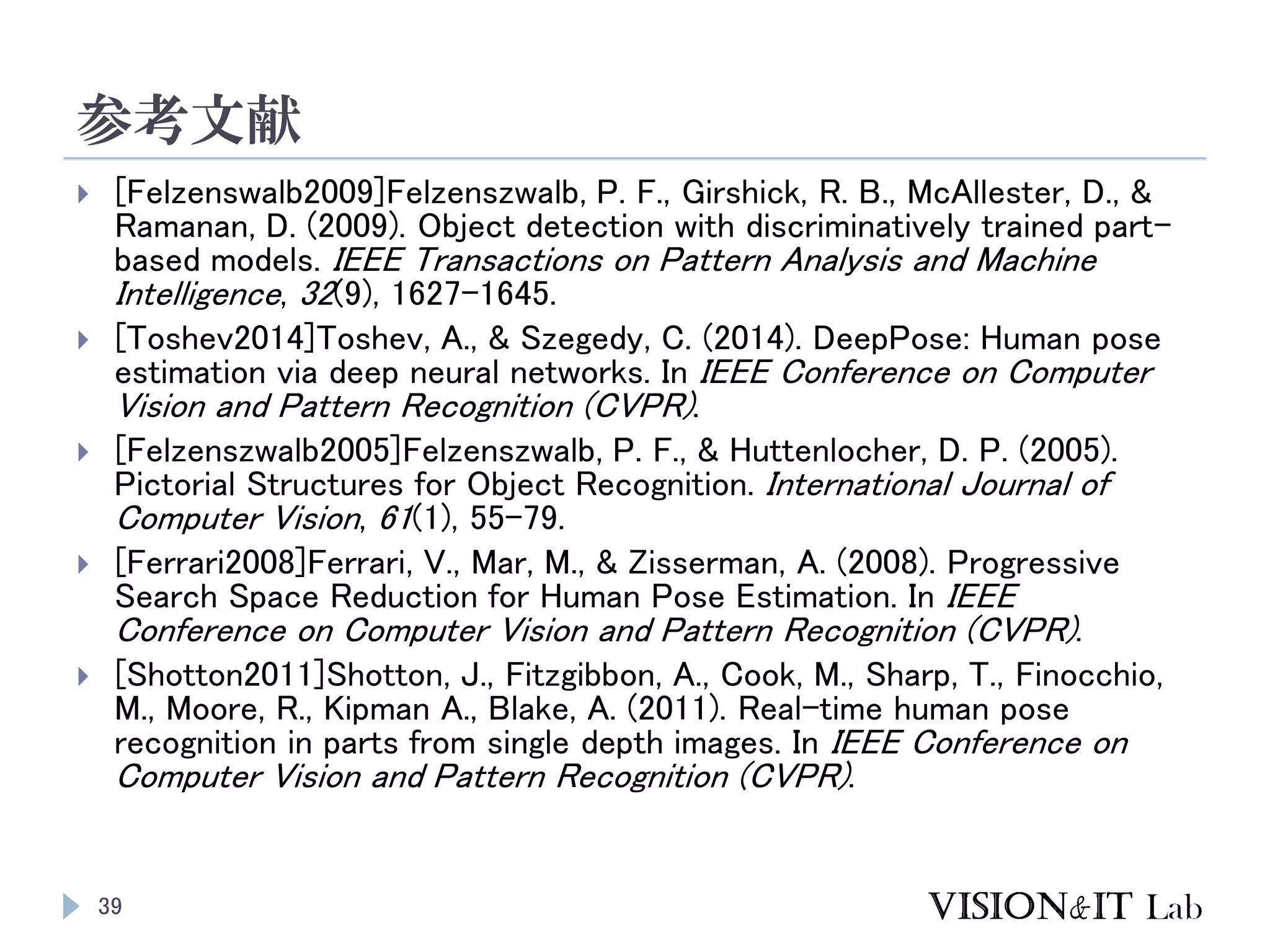 参考文献
39
 [Felzenswalb2009]Felzenszwalb, P. F., Girshick, R. B., McAllester, D., &
Ramanan, D. (2009). Object detection with discriminatively trained part-
based models. IEEE Transactions on Pattern Analysis and Machine
Intelligence, 32(9), 1627–1645.
 [Toshev2014]Toshev, A., & Szegedy, C. (2014). DeepPose: Human pose
estimation via deep neural networks. In IEEE Conference on Computer
Vision and Pattern Recognition (CVPR).
 [Felzenszwalb2005]Felzenszwalb, P. F., & Huttenlocher, D. P. (2005).
Pictorial Structures for Object Recognition. International Journal of
Computer Vision, 61(1), 55–79.
 [Ferrari2008]Ferrari, V., Mar, M., & Zisserman, A. (2008). Progressive
Search Space Reduction for Human Pose Estimation. In IEEE
Conference on Computer Vision and Pattern Recognition (CVPR).
 [Shotton2011]Shotton, J., Fitzgibbon, A., Cook, M., Sharp, T., Finocchio,
M., Moore, R., Kipman A., Blake, A. (2011). Real-time human pose
recognition in parts from single depth images. In IEEE Conference on
Computer Vision and Pattern Recognition (CVPR).
 
