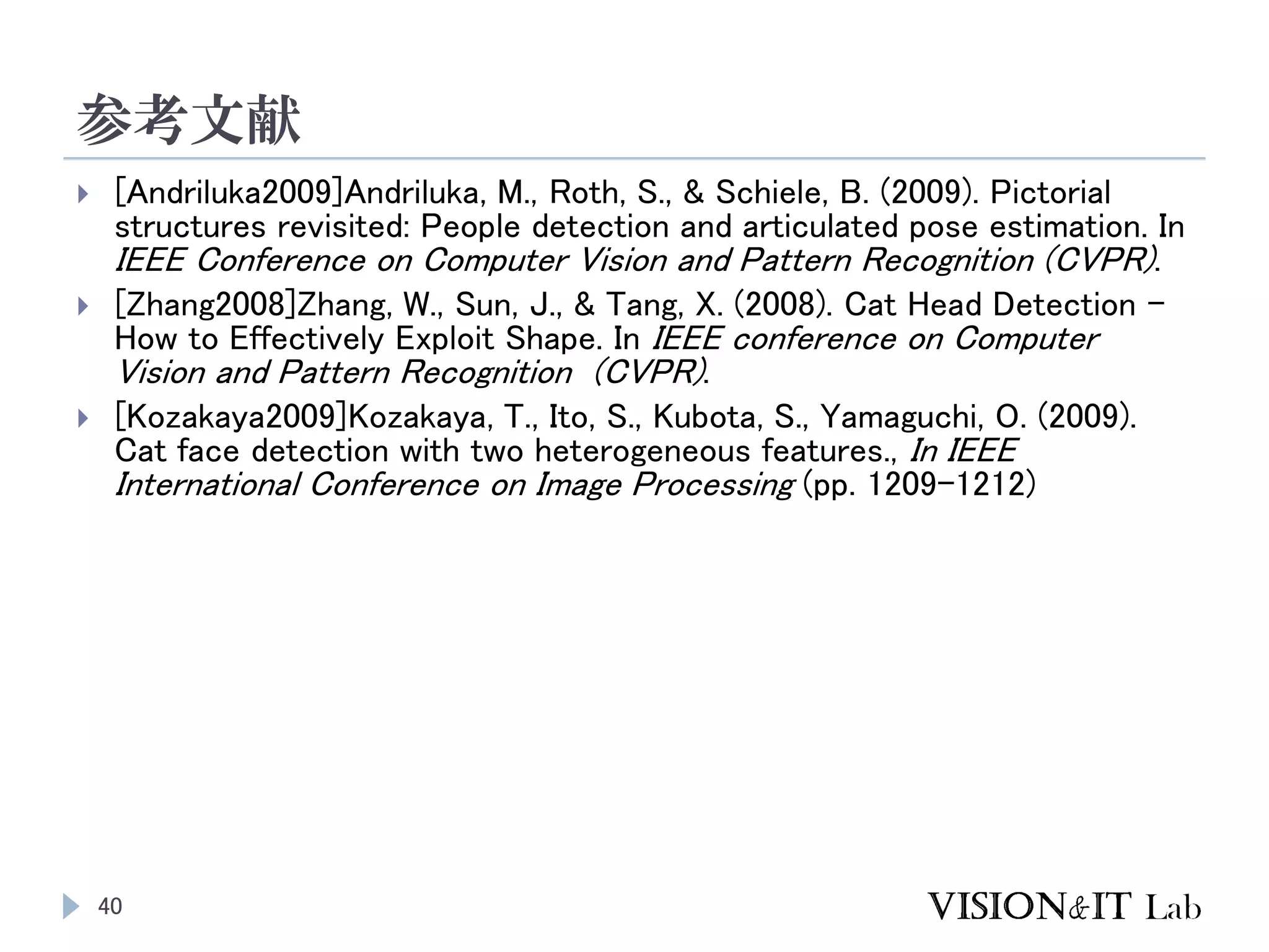 参考文献
40
 [Andriluka2009]Andriluka, M., Roth, S., & Schiele, B. (2009). Pictorial
structures revisited: People detection and articulated pose estimation. In
IEEE Conference on Computer Vision and Pattern Recognition (CVPR).
 [Zhang2008]Zhang, W., Sun, J., & Tang, X. (2008). Cat Head Detection -
How to Effectively Exploit Shape. In IEEE conference on Computer
Vision and Pattern Recognition (CVPR).
 [Kozakaya2009]Kozakaya, T., Ito, S., Kubota, S., Yamaguchi, O. (2009).
Cat face detection with two heterogeneous features., In IEEE
International Conference on Image Processing (pp. 1209-1212)
 