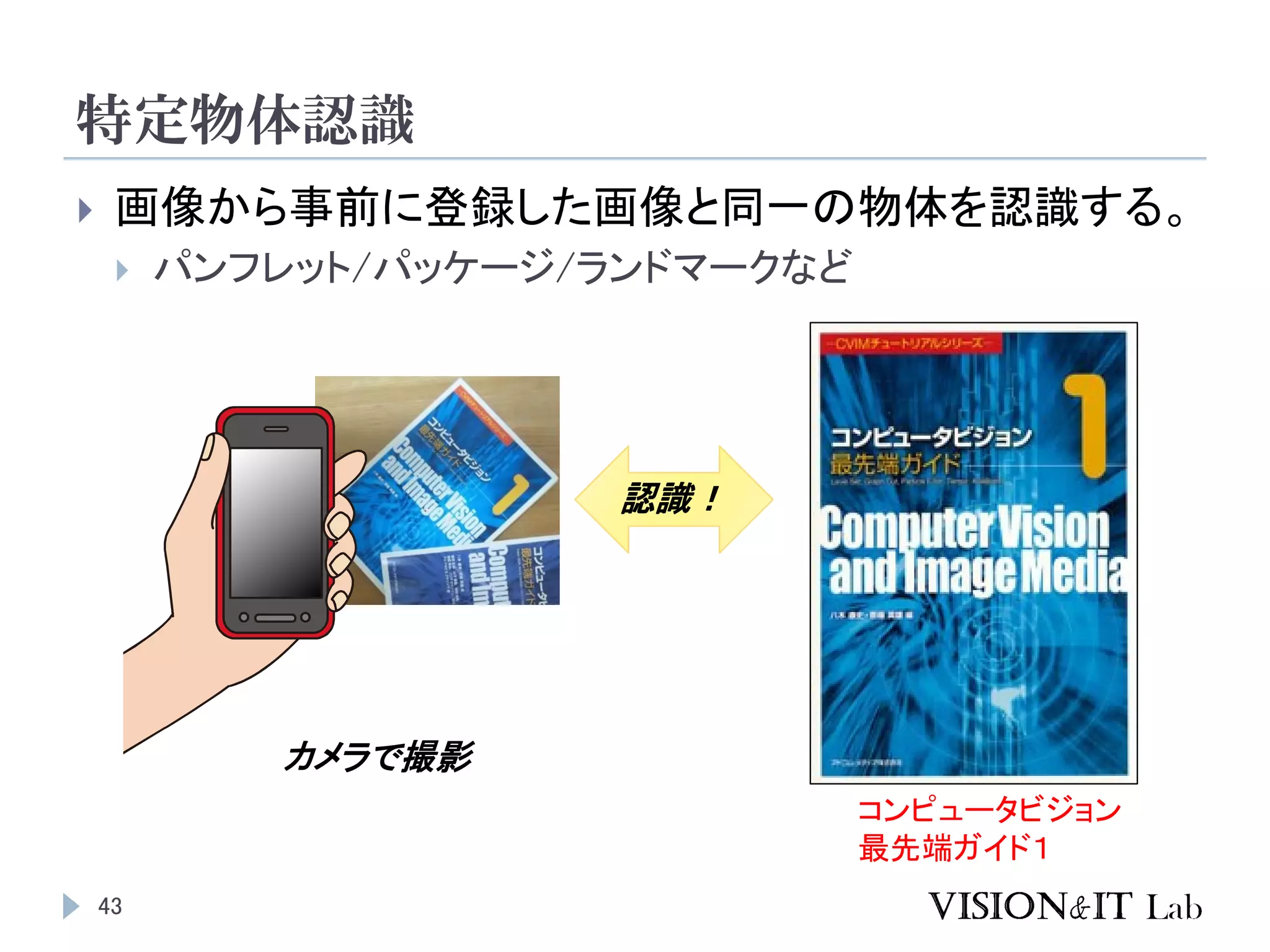 特定物体認識
43
 画像から事前に登録した画像と同一の物体を認識する。
 パンフレット/パッケージ/ランドマークなど
コンピュータビジョン
最先端ガイド１
カメラで撮影
認識！
 