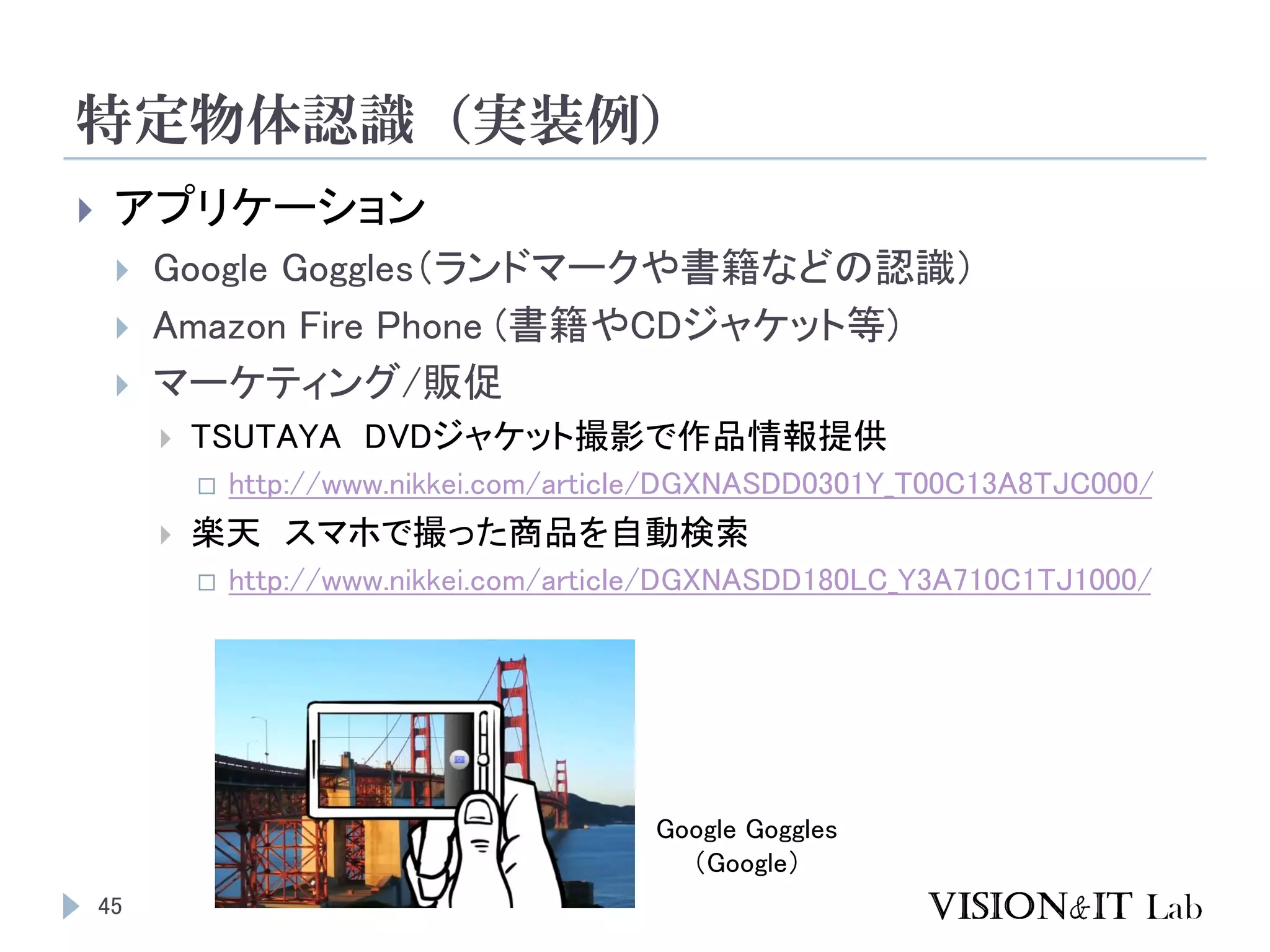 特定物体認識（実装例）
45
 アプリケーション
 Google Goggles（ランドマークや書籍などの認識）
 Amazon Fire Phone (書籍やCDジャケット等)
 マーケティング/販促
 TSUTAYA DVDジャケット撮影で作品情報提供
 http://www.nikkei.com/article/DGXNASDD0301Y_T00C13A8TJC000/
 楽天 スマホで撮った商品を自動検索
 http://www.nikkei.com/article/DGXNASDD180LC_Y3A710C1TJ1000/
Google Goggles
（Google）
 