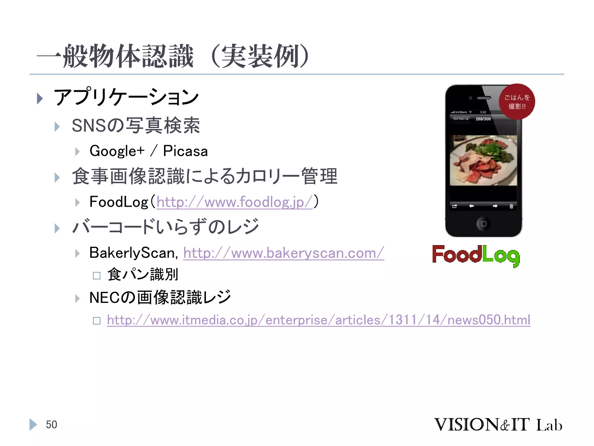 一般物体認識（実装例）
50
 アプリケーション
 SNSの写真検索
 Google+ / Picasa
 食事画像認識によるカロリー管理
 FoodLog（http://www.foodlog.jp/）
 バーコードいらずのレジ
 BakerlyScan, http://www.bakeryscan.com/
 食パン識別
 NECの画像認識レジ
 http://www.itmedia.co.jp/enterprise/articles/1311/14/news050.html
 