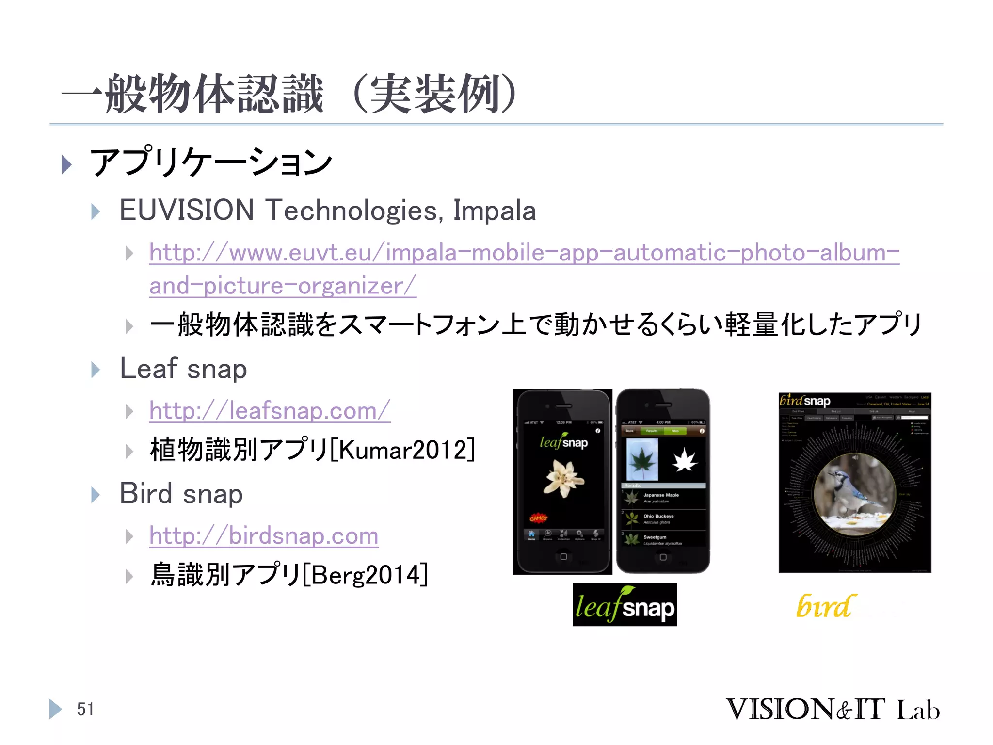 一般物体認識（実装例）
51
 アプリケーション
 EUVISION Technologies, Impala
 http://www.euvt.eu/impala-mobile-app-automatic-photo-album-
and-picture-organizer/
 一般物体認識をスマートフォン上で動かせるくらい軽量化したアプリ
 Leaf snap
 http://leafsnap.com/
 植物識別アプリ[Kumar2012]
 Bird snap
 http://birdsnap.com
 鳥識別アプリ[Berg2014]
 