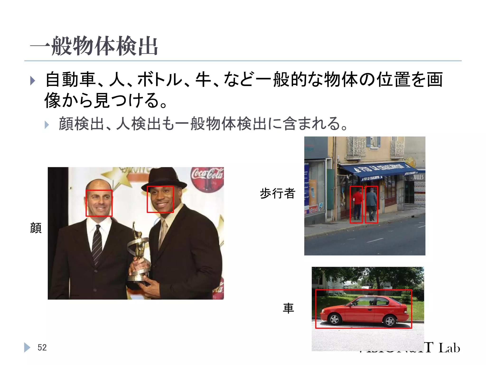 一般物体検出
52
 自動車、人、ボトル、牛、など一般的な物体の位置を画
像から見つける。
 顔検出、人検出も一般物体検出に含まれる。
顔
歩行者
車
 