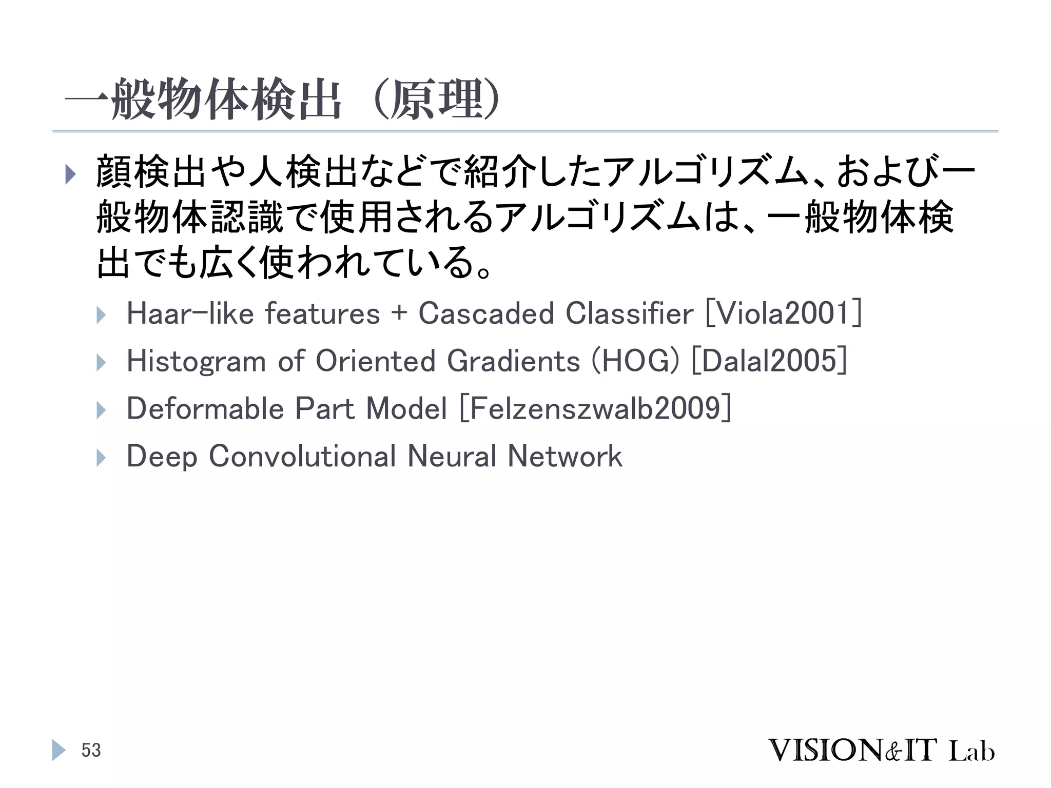 一般物体検出（原理）
53
 顔検出や人検出などで紹介したアルゴリズム、および一
般物体認識で使用されるアルゴリズムは、一般物体検
出でも広く使われている。
 Haar-like features + Cascaded Classifier [Viola2001]
 Histogram of Oriented Gradients (HOG) [Dalal2005]
 Deformable Part Model [Felzenszwalb2009]
 Deep Convolutional Neural Network
 