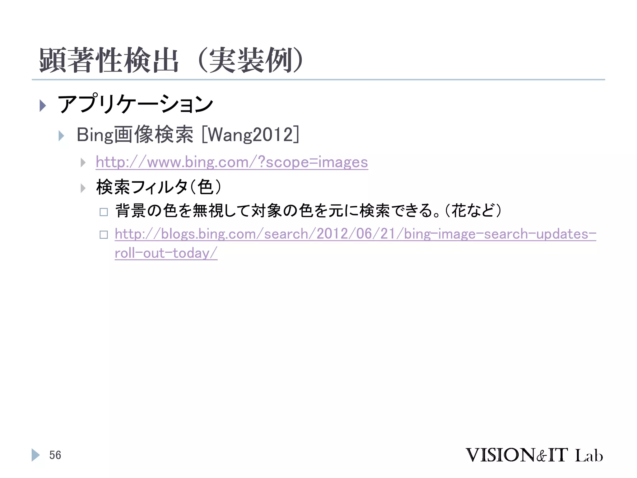 顕著性検出（実装例）
56
 アプリケーション
 Bing画像検索 [Wang2012]
 http://www.bing.com/?scope=images
 検索フィルタ（色）
 背景の色を無視して対象の色を元に検索できる。（花など）
 http://blogs.bing.com/search/2012/06/21/bing-image-search-updates-
roll-out-today/
 