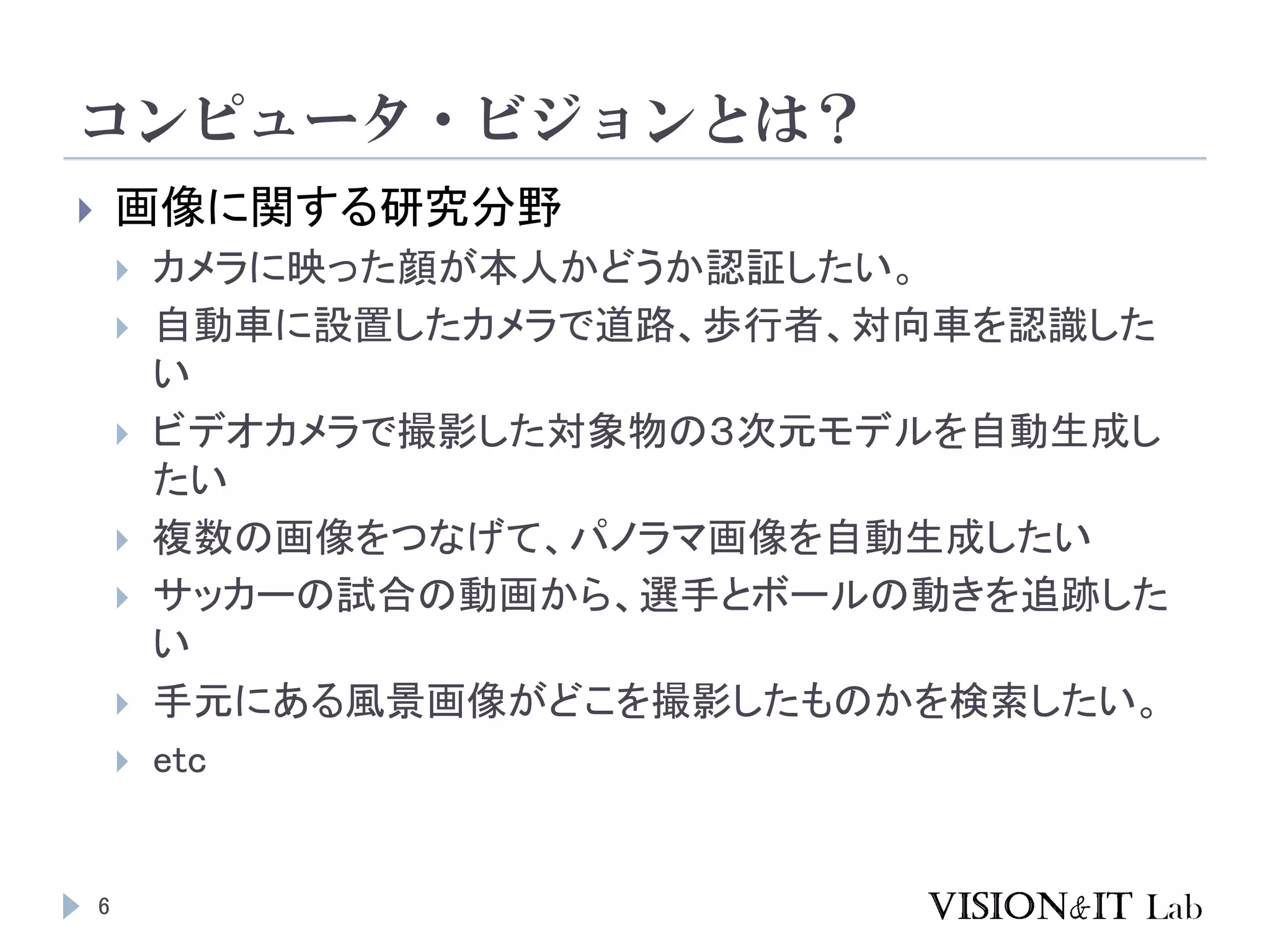 コンピュータ・ビジョンとは？
 画像に関する研究分野
 カメラに映った顔が本人かどうか認証したい。
 自動車に設置したカメラで道路、歩行者、対向車を認識した
い
 ビデオカメラで撮影した対象物の３次元モデルを自動生成し
たい
 複数の画像をつなげて、パノラマ画像を自動生成したい
 サッカーの試合の動画から、選手とボールの動きを追跡した
い
 手元にある風景画像がどこを撮影したものかを検索したい。
 etc
6
 